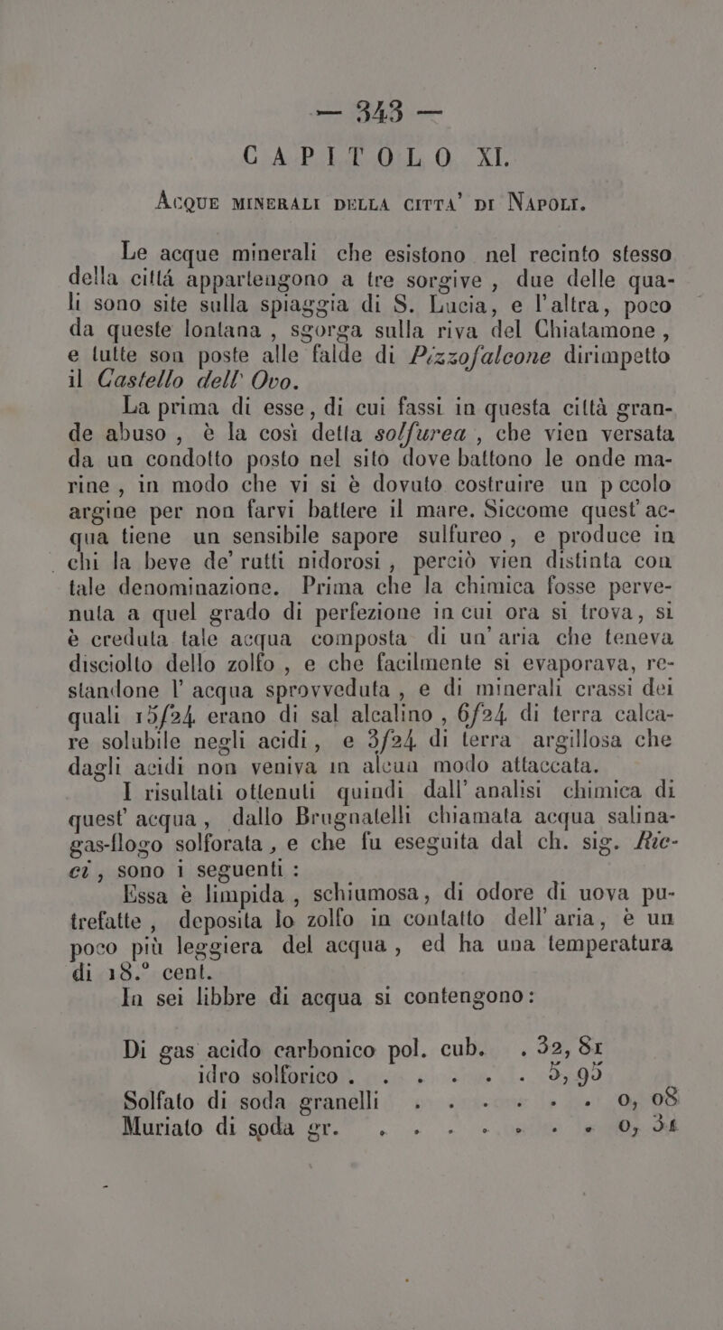 CLA: Pila 0. XI Acque MINERALI DELLA CITTA’ DI NAPOLI. Le acque minerali che esistono nel recinto stesso della città apparteagono a tre sorgive, due delle qua- li sono site sulla spiaggia di S. Lucia, e l’altra, poco da queste lontana , sgorga sulla riva del Chiatamone, e lulte son poste alle falde di P;zzofalcone dirimpetto il Castello dell’ Ovo. La prima di esse, di cui fassi in questa ciltà gran- de abuso, è la così detta so/furea , che vien versata da un condotto posto nel sito dove battono le onde ma- rine, in modo che vi si è dovuto costruire un p ccolo argine per non farvi battere il mare. Siccome quest'ac- qua tiene un sensibile sapore sulfureo , e produce in . chi la beve de’ ratti nidorosi, perciò vien distinta con tale denominazione. Prima che la chimica fosse perve- nula a quel grado di perfezione in cui ora sì trova, si è creduta tale acqua composta di un'aria che teneva disciolto dello zolfo , e che facilmente si evaporava, re- standone l’ acqua sprovveduta , e di minerali crassi dei quali 15/24 erano di sal alcalino , 6/24 di terra calca- re solubile negli acidi, e 3/24 di terra. argillosa che dagli acidi non veniva in alcun modo attaccata. I risultati ottenuti quindi dall’ analisi chimica di quest acqua, dallo Brugnatelli chiamata acqua salina- gas-flogo solforata, e che fu eseguita dal ch. sig. Ate- ci, sono i seguenti: | Essa è limpida, schiumosa, di odore di uova pu- trefatte, deposita lo zolfo in contatto dell’aria, è un poco più leggiera del acqua, ed ha una temperatura di 18.° cent. In sei libbre di acqua si contengono: Di gas acido carbonico pol. cub. . 32,81 idro solforico... . . +. 9,99 Solfato di soda granelli . . . +. +. +. 0508 Muriafo di'spdal'or.”.-. . + sile (ei