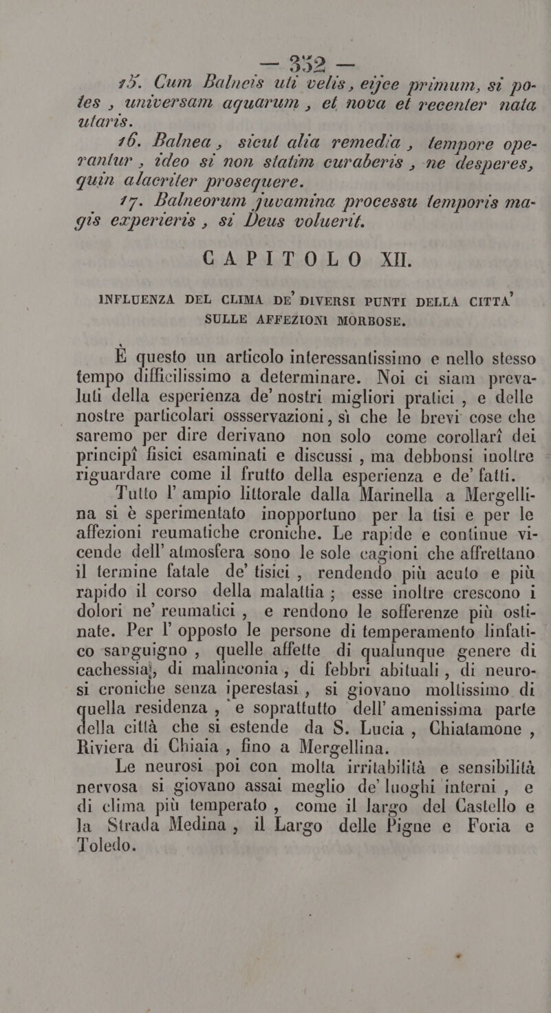 15. Cum Balneis uli velis, eijee primum, si po- les, universam aquarum , et nova et recenter nata ularis. 16. Balnea, sicul alia remedia , tempore ope- rantur , ideo si non statim curaberis , ne desperes, quin alacriter prosequere. 17. Balneorum juvamina processu temporis ma- gis experieris , st Deus voluerit. CAPITOLO XI. INFLUENZA DEL CLIMA DE DIVERSI PUNTI DELLA CITTA SULLE AFFEZIONI MORBOSE. E questo un articolo interessantissimo e nello stesso tempo difficilissimo a determinare. Noi ci siam. preva- luti della esperienza de’ nostri migliori pratici , e delle nostre particolari ossservazioni, sì che le brevi cose che saremo per dire derivano non solo come corollarî dei principî fisici esaminati e discussi , ma debbonsi inoltre riguardare come il frutto della esperienza e de’ fatti. Tutto l’ ampio littorale dalla Marinella a Mergelli- na sì è sperimentato inopportuno per la tisi e per le affezioni reumatiche croniche. Le rapide e continue vi- cende dell’ atmosfera .sono le sole cagioni che affrettano il termine fatale de’ tisici, rendendo più acuto e più rapido il corso della malattia ; esse inoltre crescono i dolori ne’ reumatici , e rendono le sofferenze più osti- nate. Per I’ opposto le persone di temperamento linfati- co sanguigno , quelle affette di qualunque genere di cachessiai, di malinconia, di febbri abituali, di neuro- si croniche senza iperestasi, si giovano moltissimo di quella residenza , e soprattutto dell’ amenissima parte della città che si estende da S. Lucia, Chiatamone , Riviera di Chiaia , fino a Mergellina. Le neurosi poi con molta irritabilità e sensibilità nervosa si giovano assai meglio de’ luoghi interni , e di clima più temperato , come il largo del Castello e la Strada Medina, il Largo delle Pigne e Foria e Toledo.
