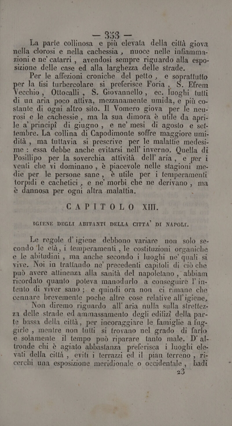 w — dei La parte collinosa e più elevata della città giova nella clorosi e nella cachessia , nuoce nelle infiamma- zioni e ne catarri, avendosi sempre riguardo alla espo- sizione delle case ed alla larghezza delle strade. Per le affezioni croniche del petto , e soprattutto per la tisi turbercolare si preferisce Foria, S. Efrem Vecchio, Ottocalli, S. Giovannello,, ec. luoghi tutti di un aria poco attiva, mezzanamente umida, e più co- stante di ogni altro sito. Il Vomero giova per le neu- rosi e le cachessie, ma la sua dimora è utile da apri- le a' principî di giugno, e ne’ mesi di agosto e set- tembre. La collina di Capodimonte soffre maggiore umi- dità, ma tuttavia si prescrive per le malattie medesi- me : essa debbe anche evitarsi nell’ inverno. Quella di Posillipo per la soverchia attività dell’aria, e per i venti che vi dominano , è piacevole nelle stagioni me- die per le persone sane, è utile per i temperamenti torpidi e cachetici, e ne’ morbi che ne derivano , ma è dannosa per ogni altra malattia. < CAPILUTOLO. XII IGIENE DEGLI ABITANTI DELLA CITTA’ DI NAPOLI. Le regole d’igiene debbono variare non solo se- condo ‘le età, i temperamenti , le costituzioni organiche e le abitudini, ma anche secondo i luoghi ne’ quali si vive. Noi in trattando ne’ precedenti capitoli di ciò che può avere attinenza alla sanità del napoletano , abbiam ricordato quanto poteva manodurlo a conseguire l’ in- tento di viver sano ;. e quindi ora non ci rimane che cennare brevemente poche altre cose relative all'igiene, Non diremo riguardo all’ aria nulla sulla strettez- za delle strade ed ammassamento degli edifizî della par- te bassa della città, per incoraggiare le famiglie a fug- girle , mentre non tulti si trovano nel grado di farlo e solamente il tempo può riparare tanto male. D’ al- tronde chi è agiato abbastanza preferisca i luoghi ele- vati della città , eviti i terrazzi ed il pian terreno , ri- cerchi una esposizione meridionale o occidentale, badi 23