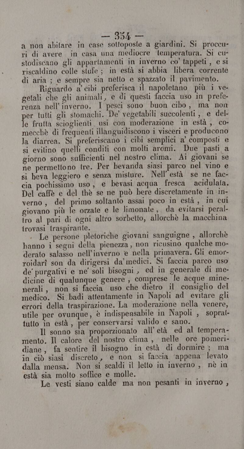 a non abitare in case sottoposte a giardini. Si proccu- ri di avere. in casa una mediocre lemperalura. Si cu- stodiscano gli appartamenti in inverno co’ tappeti , e si riscaldino colle stufe ; in està si abbia libera corrente di aria ; e sempre sia netto e spazzato il pavimento. Riguardo a’ cibi preferisca il napoletano più i ve- getali che gli animali, e di questi faccia uso in prefe- renza nell'inverno. I pesci sono buon cibo, ma non er tutti gli stomachi. De’ vegetabili succolenti, e del- e frutta scioglienti usi con moderazione in està , co- mecchè di frequenti illanguidiscono i visceri e producono la diarrea. Si preferiscano i cibi semplici a' composti e si evilino quelli conditi con molti aromi. Due pasti a giorno sono sufficienti nel nostro clima. Ai giovani se ne permettono tre. Per bevanda siasi parco nel vino e si beva leggiero e senza misture. Nell’ està se ne fac- cia pochissimo uso, e bevasi acqua fresca. acidulala. Del caffè e del thè se ne può bere discretamente in in- verno, del primo soltanto assai poco in està , in cui giovano più le orzate e le limonate , da evitarsi peral- tro al pari di ogni altro sorbetto, allorchè la macchina irovasi traspirante. . Le persone pletoriche giovani sanguigne , allorchè hanno i segni della pienezza, non ricusino qualche mo- derato salasso nell'inverno e nella primavera. Gli emor- roidarî son da dirigersi da’ medici. Si faccia parco uso de’ purgativi e ne’ soli bisogni , ed in generale di me- dicine di qualunque genere , comprese le acque mine- nerali, non si faccia uso che dietro il consiglio del medico. Si badi attentamente in Napoli ad evitare gli errori della traspirazione. La moderazione nella venere, utile per ovunque, è indispensabile in Napoli , sopral- tutto in està, per conservarsi valido e sano. Il sonno sia proporzionato all’ età ed al tempera- mento. Il calore del nostro clima , nelle ore pomeri- diane, fa sentire il bisogno in està di dormire ; ma in ciò siasi discreto, e non si faccia ‘appena levato dalla mensa: Non si scaldi il letto in inverno , nè in està sia molto soffice e molle. Le vesti siano calde ma non pesanti in inverno ,