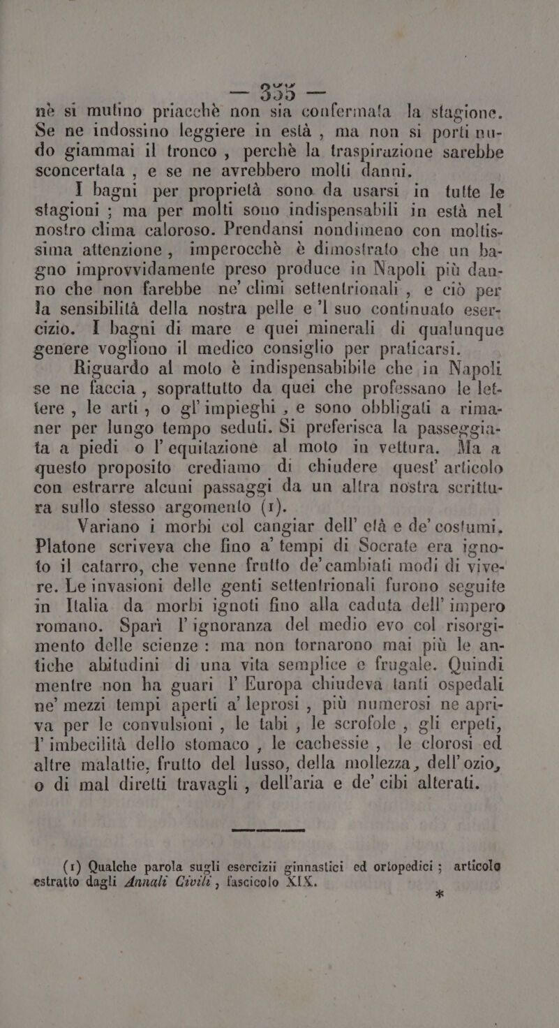 nè si mutino priacchè non sia confermata la stagione. Se ne indossino leggiere in està , ma non si porti nu- do giammai il tronco, perchè la traspirazione sarebbe sconcertala , e se ne avrebbero molti danni. I bagni per proprietà sono da usarsi in tutte le stagioni ; ma per molti sono indispensabili in està nel nostro clima caloroso. Prendansi nondiineno con moltis- sima attenzione, imperocchè è dimostrato che un ba- gno improvvidamente preso produce in Napoli più dan- no che non farebbe ne’ climi settentrionali, e ciò per la sensibilità della nostra pelle e ’l suo continuato eser- cizio. I bagni di mare e quei minerali di qualunque genere vogliono il medico consiglio per praticarsi. Riguardo al moto è indispensabibile che in Napoli se ne faccia, soprattutto da quei che professano le let- tere , le arti) o gl’impieghi , e sono obbligati a rima- ner per lungo tempo seduli. Si preferisca la passeggia- ta a piedi o l'equitazione al moto in vettura. Ma a questo proposito crediamo di chiudere quest articolo con estrarre alcuni passaggi da un altra nostra scrittu- ra sullo stesso argomento (1). Variano i morbi col cangiar dell’ età e de’ costumi. Platone scriveva che fino a' tempi di Socrate era igno- to il catarro, che venne frutto de’ cambiati modi di vive- re. Le invasioni delle genti settentrionali furono seguite in Italia da morbi ignoti fino alla caduta dell’ impero romano. Sparì l'ignoranza del medio evo col risorgi- mento delle scienze : ma non tornarono mai più le an- tiche abitudini di una vita semplice e frugale. Quindi mentre non ha guari l Europa chiudeva tanti ospedali ne’ mezzi tempi aperti a' leprosi , più numerosi ne apri- va per le convulsioni , le tabi , le scrofole , gli erpeti, l imbecilità dello stomaco , le cachessie , le clorosi ed altre malattie, frutto del lusso, della mollezza , dell’ ozio, o di mal diretti travagli , dell’aria e de' cibi alterati. (1) Qualche parola sugli esercizi ginnastici ed ortopedici ; articolo estratto dagli Annali Civili , fascicolo XIX. Ù