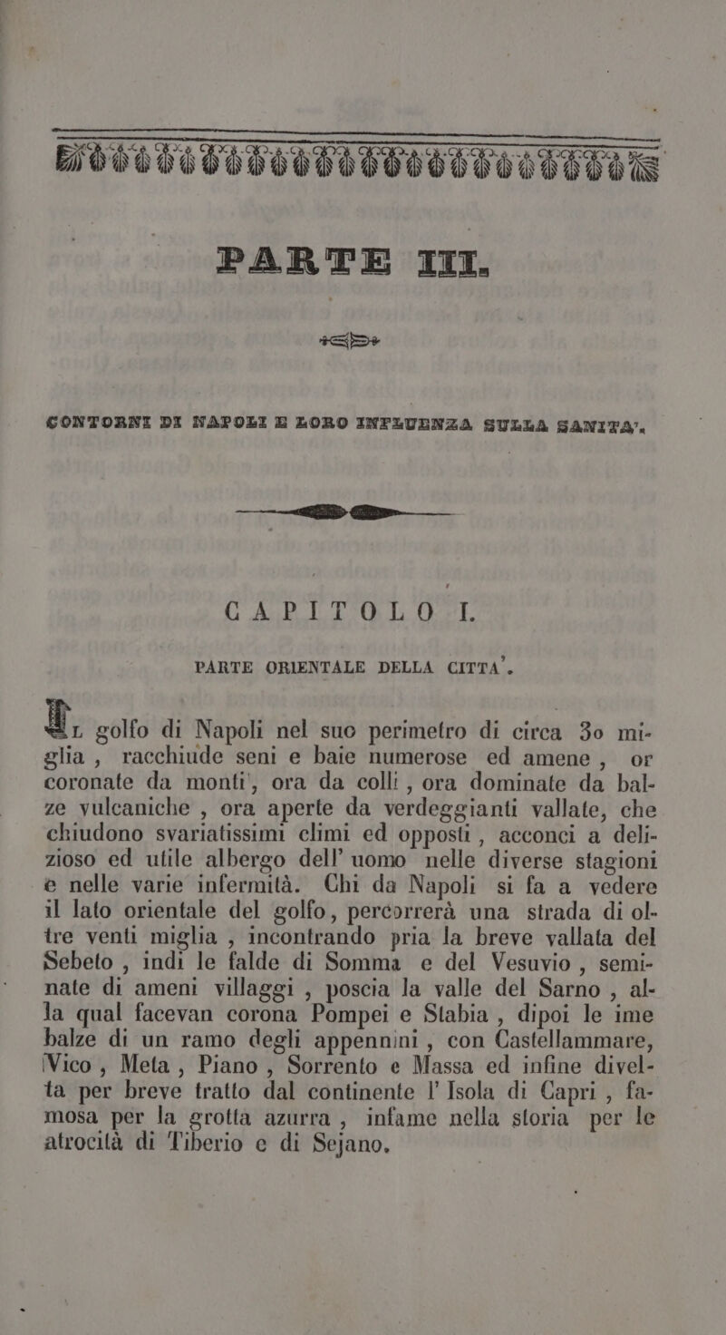 D+ CONTORNI DI NAPOLI E LORO INFLUENZA SULLA SANITÀ. —— ib G_ GAB TI LOSE PARTE ORIENTALE DELLA CITTA”. Ù, golfo di Napoli nel suo perimetro di circa 30 mi- glia, racchiude seni e baie numerose ed amene, or coronate da monti', ora da colli, ora dominate da bal- ze vulcaniche , ora aperte da verdeggianti vallate, che chiudono svariatissimi climi ed opposti, acconci a deli- zioso ed utile albergo dell’ uomo nelle diverse stagioni e nelle varie infermità. Chi da Napoli si fa a vedere il lato orientale del golfo, percorrerà una strada di ol- tre venti miglia , incontrando pria la breve vallata del Sebeto , indi le falde di Somma e del Vesuvio , semi- nate di ameni villaggi , poscia la valle del Sarno , al- la qual facevan corona Pompei e Stabia , dipoi le ime balze di un ramo degli appennini, con Castellammare, Vico , Meta, Piano, Sorrento e Massa ed infine divel- ta per breve tratto dal continente l’ Isola di Capri , fa- mosa per la grotta azurra , infame nella storia per le atrocità di Tiberio e di Sejano.