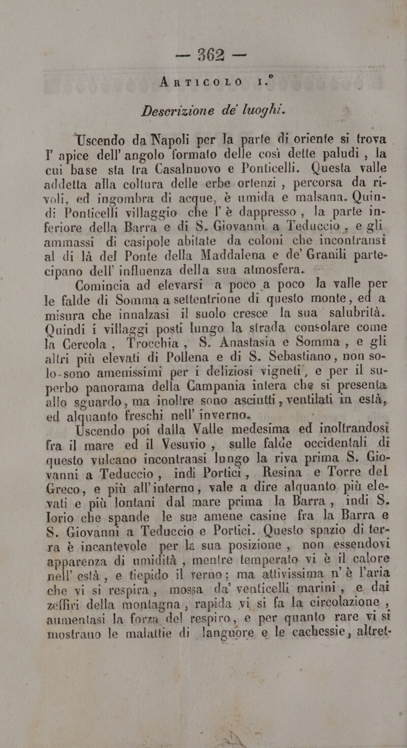 ArtICOLO I. Descrizione de' luoghi. Uscendo da Napoli per la parte di oriente si trova I apice dell'angolo formato delle così dette paludi , la cui base sta tra Casalnuovo e Ponticelli. Questa valle addetta alla coltura delle erbe ortenzi , percorsa da ri- voli, ed ingombra di acque, è umida e malsana. Quin- di Ponticelli villaggio he lè dappresso , la parte in- feriore della Barra e di S. Giovanni a Teduccio , e gli ammassi di casipole abitate da coloni che incontransi al di là del Ponte della Maddalena e de’ Granili parte- cipano dell’ influenza della sua atmosfera. + Comincia ad elevarsi a poco a poco la valle per le falde di Somma a seltentrione di questo monte, fi misura che innalzasi il suolo cresce la sua salubrità. Quindi i villaggi posti lungo la strada consolare come la Cercola, Trocchia, S. Anastasia e Somma, e gli altri più elevati di Pollena e di S. Sebastiano , non so- lo-sono amenissimi per i deliziosi vigneti, e per il su- perbo panorama della Campania intera che si presenta allo sguardo, ma inoltre sono asciutti, ventilati im eslà, ed alquanto freschi nell’ inverno. ten poi dalla Valle medesima ed inoltrandosi fra il mare ed il Vesuvio, sulle falde occidentali di questo vulcano incontransi longo la riva prima S. Gio- vanni a Teduccio, indi Portici, Resina e Torre del Greco, e più all’interno, vale a dire alquanto più ele- vati e più lontani dal mare prima Ja Barra, indi S. Iorio che spande le sue amene casine fra la Barra e S. Giovanni a Teduccio e Portici. Questo spazio di ter- ra è incantevole per la sua posizione , non essendovi apparenza di umidità , mentre temperato vi è il calore nell’està, e tiepido il ferno; ma attivissima n'è l'aria che vi si respira, mossa da’ venticelli marini, e dai zeffivi della montagna, rapida vi si fa la circolazione , aumentasi la forza del respiro, e per quanto rare vi st mostrano le malattie di languore e le cachessie, altret.