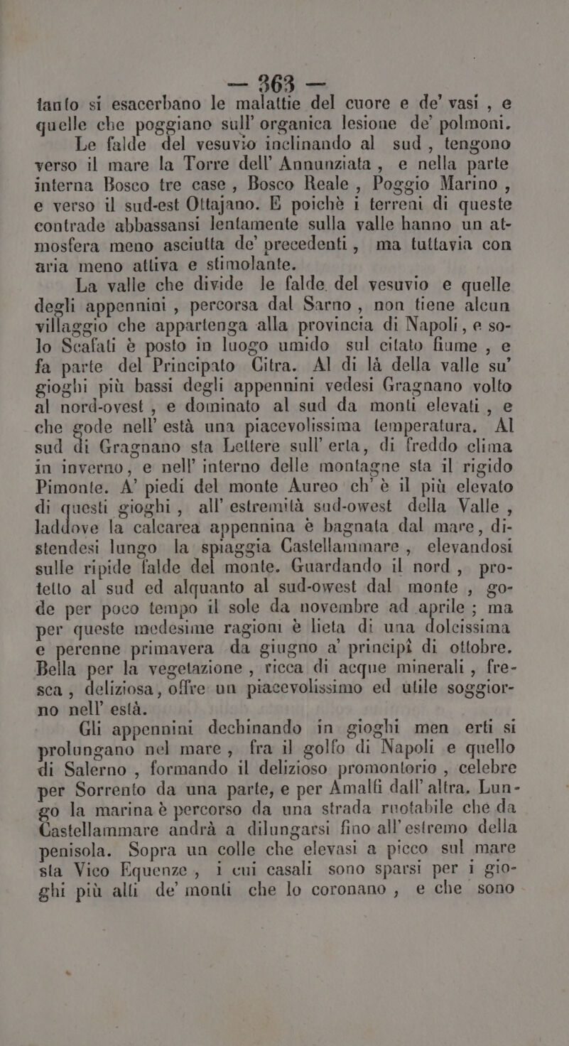 tanto si esacerbano le malattie del cuore e de’ vasi , e quelle che poggiano sull’ organica lesione de’ polmoni. Le falde del vesuvio inclinando al sud, tengono verso il mare la Torre dell’ Annunziata, e nella parte interna Bosco tre case , Bosco Reale, Poggio Marino , e verso il sud-est Ottajano. E poichè i terreni di queste contrade abbassansi lentamente sulla valle hanno un at- mosfera meno asciutta de’ precedenti, ma tuttavia con aria meno atliva e stimolante. La valle che divide le falde del vesuvio e quelle degli appennini , percorsa dal Sarno , non tiene alcun villaggio che appartenga alla provincia di Napoli, e so- lo Scafati è posto in luogo umido sul citato fiume , e fa parte del Principato Citra. Al di là della valle su’ gioghi più bassi degli appennini vedesi Gragnano volto al nord-ovest, e dominato al sud da monti elevati, e che gode nell’ està una piacevolissima temperatura. Al sud di Gragnano sta Lettere sull’ erta, di freddo clima in inverno, e nell’ interno delle montagne sta il rigido Pimonte. A’ piedi del monte Aureo ch’ è il più elevato di questi gioghi, all’ estremità sud-owest della Valle , laddove la calcarea appennina è bagnata dal mare, di- stendesi lungo la spiaggia Castellammare , elevandosi sulle ripide falde del monte. Guardando il nord, pro- tetto al sud ed alquanto al sud-owest dal. monte ., go- de per poco tempo il sole da novembre ad aprile; ma per queste medesime ragiom è lieta di una dolcissima e perenne primavera da giugno a' principî di ottobre. Bella per la vegetazione , ricca di acque minerali , fre- sca, deliziosa, offre un piacevolissimo ed utile soggior- no nell’ està. Gli appennini dechinando in gioghi men erti si prolungano nel mare, fra il golfo di Napoli e quello di Salerno , formando il delizioso promontorio , celebre per Sorrento da una parte, e per Amalfi dall’ altra. Lun- go la marina è percorso da una strada ruotabile che da Castellammare andrà a dilungarsi fino all’estremo della penisola. Sopra un colle che elevasi a picco sul mare sta Vico Equenze., i cui casali sono sparsi per i gio- ghi più alli de monti che lo coronano , e che sono