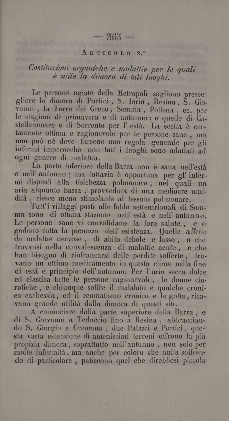 PFRTTA — 905 — ArtIcOoOLO 2,° Costituzioni organiche e malattie per le quali è utile la dimora di tali luoghi. Le persone agiate della Metropoli sogliono presce gliere la dimora di Portici, S. Torio, Resina, S. Gio- vanni, la Torre del Greco, Somma, Pollena , ec. per le stagioni di primavera e di autunno ; e quelle di Ca- stellammare e di Sorrento per l’ està. La scelta è cer- tamente ottima e ragionevole per le persone sane, ma non può nè deve farsene una regola generale per gli infermi imperocchè non tutl'i luoghi sono adattati ad ogni genere di malattia. | La parte inferiore della Barra non è sana nell’està e nell’ autunno ; ma lattavia è opportuna per gl’ infer- mi disposti alla tisichezza polmonare, nei quali un aria alquanto bassa , provveduta di una mediocre umi- dità, riesce meno stimolante al tessuto polmonare. Tutti villaggi posti alle falde settentrionali di Som- ma sono di oltima stazione nell’ està e nell’ autunno. Le persone sane vi convalidano la loro salute, e vi godono tutta la pienezza dell’ esistenza. Quelle affette da malattie nervose, di abito debole e lasso, o che trovansi nella convalescenza di malattie acute, e che han bisogno di rinfrancarsi delle perdite sofferte, tro- vano un ottimo medicamento in questo clima. nella fine di està e principio dell'autunno. Per l’aria secca dolce ed elastica tutte le persone cagionevoli , le donne clo- rotiche, e chiunque soffre il malabito e qualche croni- ca cachessia, ed il reumatismo cronico e la gotta, rica- vano grande utilità dalla dimora di questi siti. A cominciare dalla parte superiore della Barra, e di S. Giovanni a Teduccio fino a Resina, abbraccian- do S. Giorgio a Gremano , due Palazzi e Portici, que- sla vasta estensione di amenissimi terreni offrono la più propizia dimora, soprattutto nell'autunno , non solo per molte infermità, ma anche per coloro che nulla soffren- do di particolare , patiscono quel che direbbesi piccola