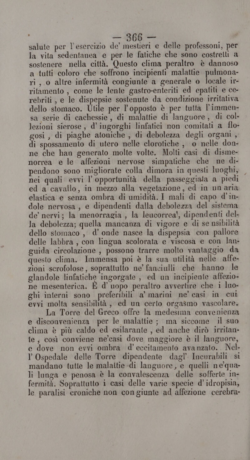 i «Ae salute per l'esercizio de’ mestieri e delle professoni, per la vita sedentanea e per le fatiche che sono costretli a sostenere nella città. Questo clima peraltro è dannoso a tutti coloro che soffrono incipienti malattie pulmona- ri, o altre infermità congiunte a generale o locale 1r- ritamento , come le lente gastro-enteriti ed epatiti e ce- rebriti , e le dispepsie sostenute da condizione irritativa dello stomaco. Utile per l'opposto è per tutta l’immen- sa serie di cachessie, di malattie di languore , di col lezioni sierose , d’ingorghi linfatici non comitati a flo- gosi, di piaghe atoniche , di debolezza degli organi , di spossamento di utero nelle clorotiche , 0 nelle don- ne che han generato molte volte. Molti casi di disme- norrea e le affezioni nervose simpatiche che ne di- pendono sono migliorate colla dimora in questi luoghi, nei quali evvi l'opportunità della passeggiata a piedi ed a cavallo, in mezzo alla vegetazione, ed in un aria elastica e senza ombra di umidità. I mali di capo d’in- dole nervosa, e dipendenti dalla debolezza del sistema de’ nervi; la menorragia , la leucorrea!, dipendenti del- la debolezza; quella mancanza di vigore e di se nsibilità dello stomaco , d’ onde nasce la dispepsia con pallore delle labbra , con lingua scolorata e viscosa e con lan- guida circolazione , possono trarre molto vantaggio da questo clima. Immensa poi è la sua utilità nelle affe- zioni scrofolose, soprattulto ne’ fanciulli che hanno le glandole linfatiche ingorgate , ed un incipiente affezio- ne mesenterica. È d’ uopo peraltro avvertire che i luo- ghi interni sono preferibili a’ marini ne’ casi in cul evvi molta sensibilità, ed un certo orgasmo vascolare. La Torre del Greco offre la medesima convenienza e disconvenienza per le malattie ; ma siccome il suo clima è più caldo ed esilarante , ed anche dirò irritan- te, così conviene ne’casi dove maggiore è il languore, e dove non evvi ombra d’ eccitamento avanzato... Nel I Ospedale delle Torre dipendente dagl’ Incurabili si mandano tutte le malaltie di languore, e quelli ne'qua- li langa e penosa è la convalescenza delle sofferte in- fermità. Soprattutto i casi delle varie specie d’ idropisia, le paralisi croniche non congiunte ad affezione cerebra-