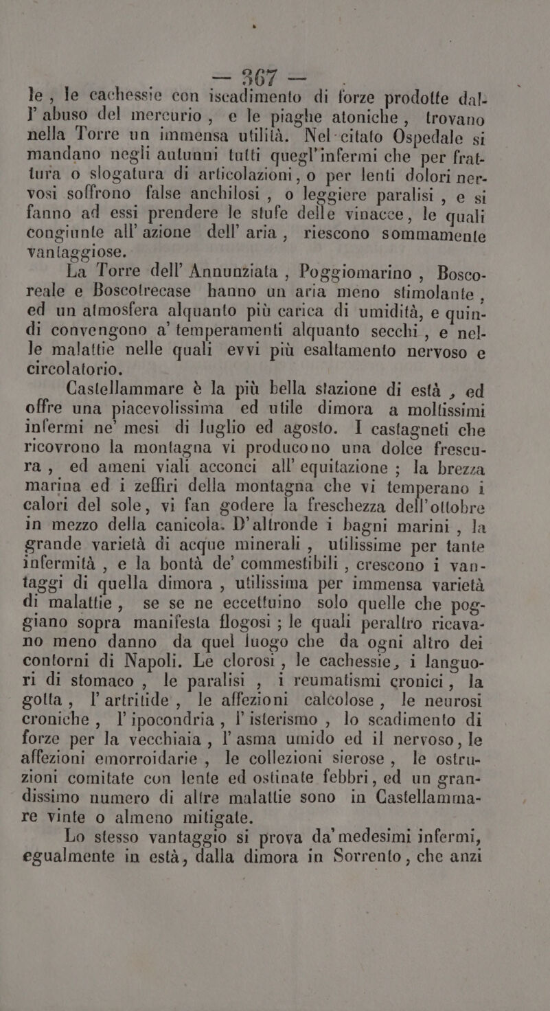 n; i le, le cachessie con iscadimento di forze prodotte dal: abuso del mercurio, e le piaghe atoniche, trovano nella Torre un immensa utilità. Nel-citato Ospedale si mandano negli autunni talti quegl’infermi che per frat- tura o slogatura di articolazioni, o per lenti dolori ner- vosi soffrono false anchilosi, o leggiere paralisi , e si fanno ad essi prendere le stufe delle vinacce, le quali congiunte all'azione dell’ aria, riescono sommamente vanlaggiose. La Torre dell’ Annunziata , Poggiomarino , Bosco- reale e Boscotrecase hanno un aria meno stimolante , ed un atmosfera alquanto più carica di umidità, e quin- di convengono a’ temperamenti alquanto secchi, e nel- le malattie nelle quali evvi più esaltamento nervoso e circolatorio. Castellammare è la più bella stazione di està , ed offre una piacevolissima ed utile dimora a moltissimi infermi ne' mesi di luglio ed agosto. I castagneti che ricovrono la montagna vi producono una dolce frescu- ra, ed ameni viali acconci all’ equitazione ; la brezza marina ed i zeffiri della montagna che vi temperano i calori del sole, vi fan godere la freschezza dell’ottobre in mezzo della canicola. D'altronde i bagni marini , la grande varietà di acque minerali , utilissime per tante infermità, e la bontà de’ commestibili , crescono i van- taggi di quella dimora , utilissima per immensa varietà di malattie, se se ne eccettuino solo quelle che pog- giano sopra manifesta flogosi ; le quali peraltro ricava- no meno danno da quel luogo che da ogni altro dei contorni di Napoli. Le clorosi, le cachessie, i languo- ri di stomaco , le paralisi , i reumatismi cronici, la golta, l’artritide, le affezioni calcolose, le neurosi croniche , l’ipocondria , l' isterismo , lo scadimento di forze per la vecchiaia, l'asma umido ed il nervoso, le affezioni emorroidarie, le collezioni sierose, le ostru- zioni comitate cun lente ed ostinate febbri, ed un gran- dissimo numero di altre malattie sono in Castellamma- re vinte o almeno mitigate. i i Lo stesso vantaggio si prova da' medesimi infermi, egualmente in està, dalla dimora in Sorrento, che anzi