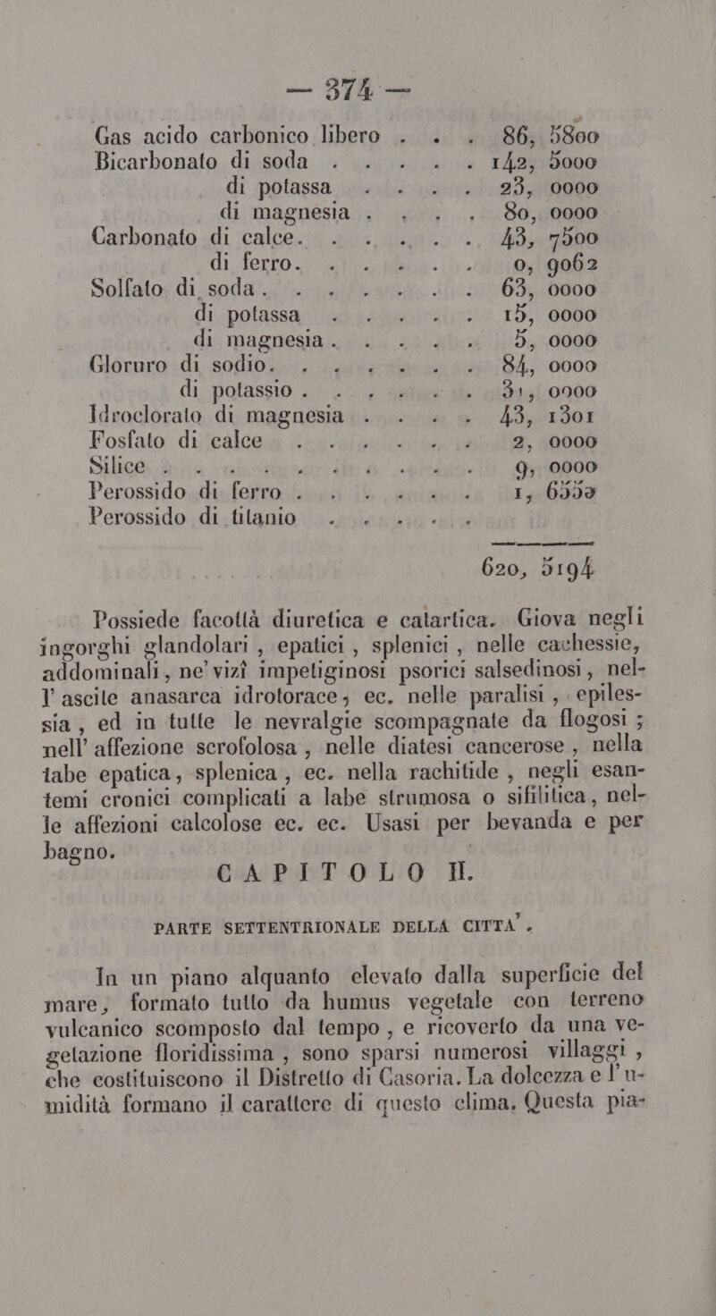 — Die Gas acido carbonico libero . . . 86. 58e0 ; 9 Bicarbonato di soda . . . . . 142, 5000 di potassa . . . . 23, 0000 di magnesia . . . . 80, 0000 Carbonato di calce. . .. .. . .. 43, 7500 di Serro. nti Mon -1) HEAR Solfato: di.soda ... .... L60163, 0000 di. polassai siderali 18) 0000 di magnesia. . . . . 5, 0000 Giéruro;di sogdioi».«, Langa 48/847 0000 di potassio ..- .: , arie 4 113190000 Idrocloralo di magnesia . . . . 43, 1301 Fosfato di calce... 141 2, 10000 Silic@ mira -cirsagr ie ò ppi 7, 000 Perossidosdi. ferro. la 14 anita a [01 400690 Perossido di tilanio: ii a i 620, 0194 Possiede facottà diuretica e catartica. Giova negli ingorghi glandolari , epatici, splenici , nelle cachessie, addominali, ne’ vizî impetiginosi psorici salsedinosi, nel- l'ascile anasarca idrotorace; ec. nelle paralisi , . epiles- sia, ed in tutte le nevralgie scompagnate da flogosi ; nell’ affezione scerofolosa , nelle diatesi cancerose , nella labe epatica, splenica , ec. nella rachitide , negli esan- temi cronici complicati a labe strumosa o sifilitica, nel- le affezioni calcolose ec. ec. Usasi per bevanda e per bagno. | CAPITOLO HI. PARTE SETTENTRIONALE DELLA CITTA. In un piano alquanto elevato dalla superficie del mare, formato tullo da humus vegetale con lerreno vulcanico scomposto dal tempo , e ricoverto da una ve- gelazione floridissima , sono sparsi numerosi villaggi , che costituiscono il Distretto di Casoria. La dolcezza e | U- midità formano il carattere di questo clima, Questa pia