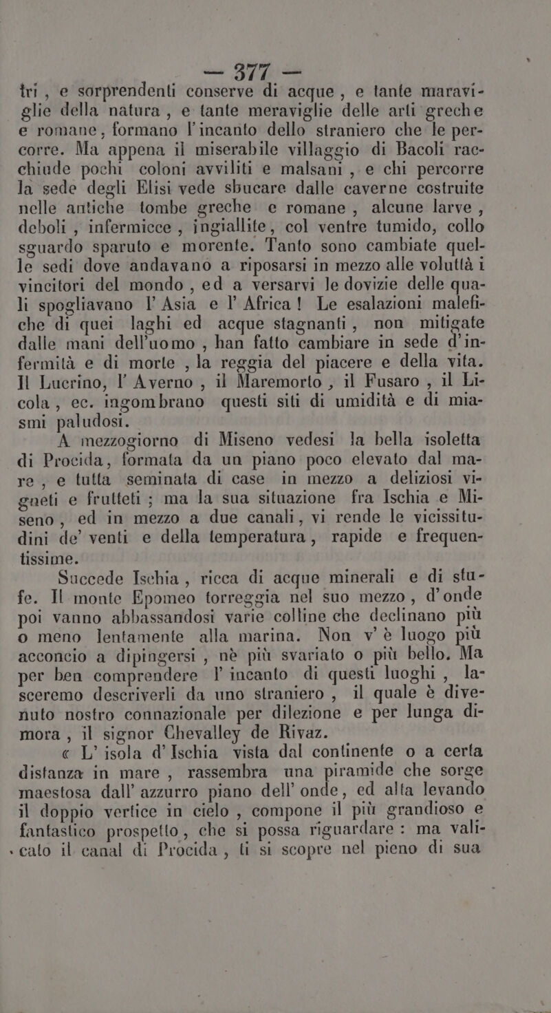 cu &lt;IANR SS tri, e sorprendenti conserve di acque , e tante maravi- glie della natura , e tante meraviglie delle arli greche e romane, formano l'incanto dello straniero che le per- corre. Ma appena il miserabile villaggio di Bacoli rac- chiude pochi coloni avviliti e malsani ,- e chi percorre la sede degli Elisi vede sbucare dalle caverne costruite nelle antiche tombe greche e romane , alcune larve , deboli , infermicce , ingiallite, col ventre tumido, collo sguardo sparuto e morente. Tanto sono cambiate quel- le sedi dove andavano a riposarsi in mezzo alle voluttà i vincitori del mondo , ed a versarvi le dovizie delle qua- li spogliavano Vl Asia e l’ Africa! Le esalazioni malefi- che di quei laghi ed acque stagnanti, non mitigate dalle mani dell’uomo , han fatto cambiare in sede d’in- fermità e di morte , la reggia del piacere e della vita. Il Lucrino, Y Averno , il Maremorto , il Fusaro , il Li- cola, ec. ingombrano questi siti di umidità e di mia- smi paludosi. A mezzogiorno di Miseno vedesi la bella isoletta di Procida, formata da un piano poco elevato dal ma- re, e tutta seminata di case in mezzo a deliziosi vi- gueti e frutteti ; ma la sua situazione fra Ischia e Mi- seno, ed in mezzo a due canali, vi rende le vicissitu- dini de’ venti e della temperatura, rapide e frequen- tissime. Succede Ischia, ricca di acque minerali e di stu- fe. Il monte Epomeo torreggia nel suo mezzo , d'onde poi vanno abbassandosi varie colline che declinano più o meno lentamente alla marina. Non v'è luogo più acconcio a dipingersi , nè più svariato o più bello. Ma per ben comprendere 1 incanto di questi luoghi , la- sceremo descriverli da uno straniero , il quale è dive- nuto nostro connazionale per dilezione e per lunga di- mora , il signor Chevalley de Rivaz. « L’ isola d'Ischia vista dal continente o a certa distanza in mare, rassembra una piramide che sorge maestosa dall’ azzurro piano dell’ onde, ed alta levando il doppio vertice in cielo , compone il più grandioso e fantastico prospetto, che si possa riguardare : ma vali- «cato il canal di Procida , ti si scopre nel pieno di sua