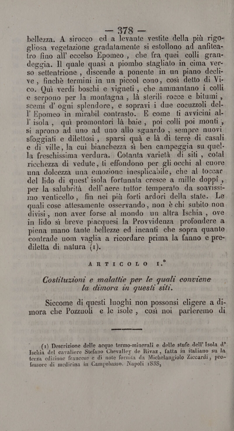 bellezza. A sirocco ed. a levante vestite della più rigo- gliosa vegetazione gradatamente si estollono ad anfitea- tro fino all’ eccelso Epomeo,, che fra quei colli gran- deggia. Il quale quasi a piombo stagliato in cima ver- so settentrione , discende a ponente in un piano decli- ve, finchè termini in un piccol cono, così detto di Vi- co. Quì verdi boschi e vigneti, che ammantano i colli e serpono per la montagna , là sterili rocce e bitumi, scemi d’ ogni splendore, e sopravi i due cocuzzoli del ° Epomeo in mirabil contrasto.. E come ti avvicini al. l isola, quì promontori là baie, poi colli poi monti , si aprono ad uno ad uno allo sguardo , sempre nuovi sfoggiati e dilettosi , sparsi quà e là di terre di casali e di ville, la cui bianchezza sì ben campeggia su quel. la freschissima verdura. Cotanta varietà di siti, cotal ricchezza di vedute, li effondono per gli occhi al cuore una dolcezza una emozione inesplicabile, che al toccar del lido di quest isola fortunata cresce a mille doppî , per la salubrità dell’ aere tutor temperato da soavissi- mo venticello, fin nei più forti ardori della state. Le quali cose attesamente osservando, non è chi subito non divisi, non aver forse al mondo un altra Ischia , ove in lido sì breve piacquesi la Provvidenza profondere a piena mano fante bellezze ed incanti che sopra quante contrade uom vaglia a ricordare prima la fanno e pre- diletta di natura (1). forma) A, RidiaotOt Gein Costituzioni e malattie per le quali conviene la dimora in questi siti. Siccome di questi luoghi non possonsi eligere a di- mora che Pozzuoli e le isole, così noi parleremo di. (ERRE) SITI CIS (1) Descrizione delle acque termo-minerali e delle stufe dell’ Isola d° Ischia del cavaliere Stefano Chevalley de Rivaz, fatta in italiano su la terza edizione francese e di note fornita da Michelangiolo Ziccardi, pro- fessore di medicina in Campobasso, Napoli 1838,