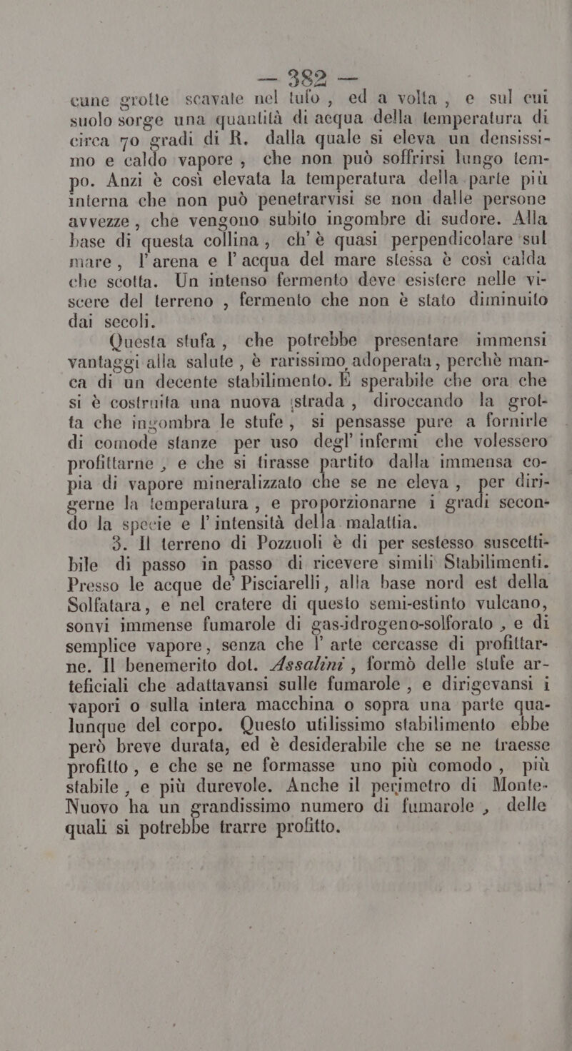 cune grolte scavate nel tufo , ed a volta, e sul cui suolo sorge una quantità di acqua della temperatura di circa 70 gradi di R. dalla quale si eleva un densissi- mo e caldo vapore, che non può soffrirsi lungo tem- po. Anzi è così elevata la temperatura della parte più interna che non può penetrarvisi se non dalle persone avvezze, che vengono subito ingombre di sudore. Alla base di questa collina, ch'è quasi perpendicolare ‘sul mare, l'arena e l’acqua del mare stessa è così calda che scotta. Un intenso fermento deve esistere nelle vi- scere del terreno , fermento che non è stato diminuito dai secoli. Questa stufa, che potrebbe presentare immensi vantaggi alla salute , è rarissimo adoperata, perchè man- ca di un decente stabilimento. E sperabile che ora che si è costruita una nuova :strada , diroccando la grot- ta che ingombra le stufe, si pensasse pure a fornirle di comode stanze per uso degl’ infermi che volessero profittarne , e che si tirasse partito dalla immensa co- pia di vapore mineralizzato che se ne eleva , per diri- gerne la temperatura, e proporzionarne i gradi secon- do la specie e l'intensità della. malattia. 3. Il terreno di Pozzuoli è di per sestesso suscetti- bile di passo in passo di ricevere simili Stabilimenti. Presso le acque de’ Pisciarelli, alla base nord est della Solfatara, e nel cratere di questo semi-estinto vulcano, sonvi immense fumarole di gas-idrogeno-solforato , e di semplice vapore, senza che Î' arte cercasse di profittar- ne. Il benemerito dot. AssaZizi, formò delle stufe ar- teficiali che adattavansi sulle fumarole , e dirigevansi i vapori o sulla intera macchina o sopra una parte qua- lunque del corpo. Questo utilissimo stabilimento ebbe però breve durata, ed è desiderabile che se ne traesse profitto, e che se ne formasse uno più comodo , più stabile, e più durevole. Anche il perimetro di Monte. Nuovo ha un grandissimo numero di fumarole , delle quali si potrebbe trarre profitto.