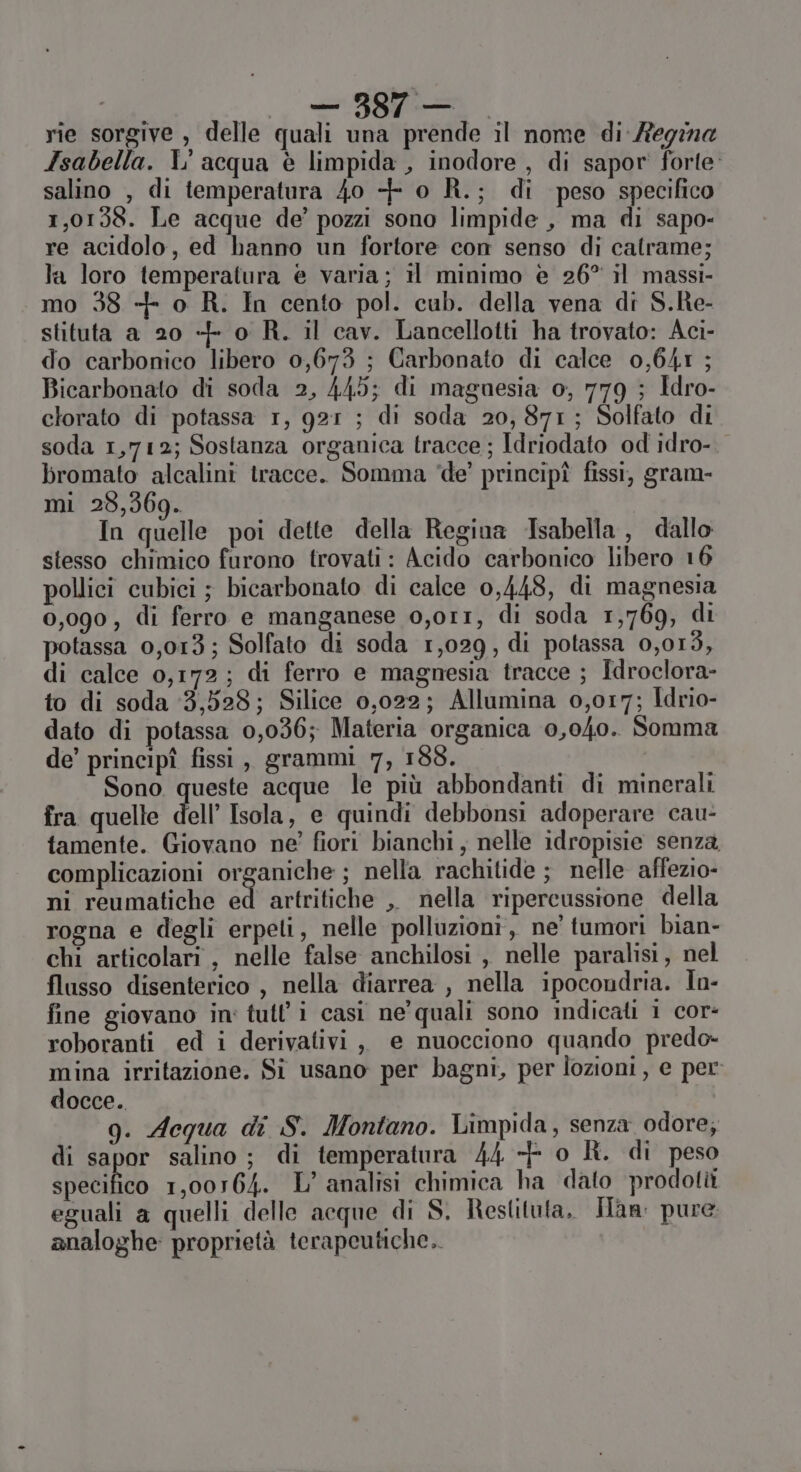 Isabella. L' acqua è limpida , inodore , di sapor' forte salino , di temperatura 40 + o R.; di peso specifico 1,0158. Le acque de’ pozzi sono limpide , ma di sapo- re acidolo, ed hanno un fortore con senso di catrame; la loro temperatura è varia; il minimo è 26° il massi- mo 38 ++ o R. In cento pol. cub. della vena di S.ke- stituta a 20 + o R. il cav. Lancellotti ha trovato: Aci- do carbonico libero 0,673 ; Carbonato di calce 0,641 ; Bicarbonato di soda 2, 445; di maguesia o, 779 ; Idro- clorato di potassa 1, 921 ; di soda 20, 871; Solfato di soda 1,712; Sostanza organica tracce; Idriodato od idro-. bromato alcalini tracce. Somma ‘de’ principî fissi, gram- mi 28,369. In quelle poi dette della Regina Isabella, dallo stesso chimico furono trovati : Acido carbonico libero 16 pollici cubici ; bicarbonato di calce 0,448, di magnesia 0,090, di ferro e manganese o,or1, di soda 1,769, di potassa 0,013; Solfato di soda 1,029, di potassa 0,013, di calce 0,172; di ferro e magnesia tracce ; Idroclora- to di soda 3,528; Silice 0,022; Allumina 0,017; Idrio- dato di potassa 0,036; Materia organica 0,040. Somma de’ principî fissi, grammi 7, 188. Sono queste acque le più abbondanti di minerali fra quelle dell’ Isola, e quindi debbonsi adoperare cau- tamente. Giovano ne’ fiori bianchi, nelle idropisie senza complicazioni organiche ; nella rachitide ; nelle affezio- ni reumatiche ed artritiche ,, nella ripercussione della rogna e degli erpeti, nelle polluzioni, ne’ tumori bian- chi articolari , nelle false anchilosi , nelle paralisi, nel flusso disenterico , nella diarrea , nella ipocondria. Ìn- fine giovano in' tutl’i casi ne' quali sono indicati i cor: roboranti ed i derivativi , e nuocciono quando predo- mina irritazione. Si usano per bagni, per lozioni, e per docce. g. Aequa di S. Montano. Limpida, senza odore, di sapor salino; di temperatura 44 + o R. di peso specifico 1,00164. L’ analisi chimica ha dato prodotti eguali a quelli delle acque di S. Restituta, Ian: pure analoghe: proprietà terapeutiche.