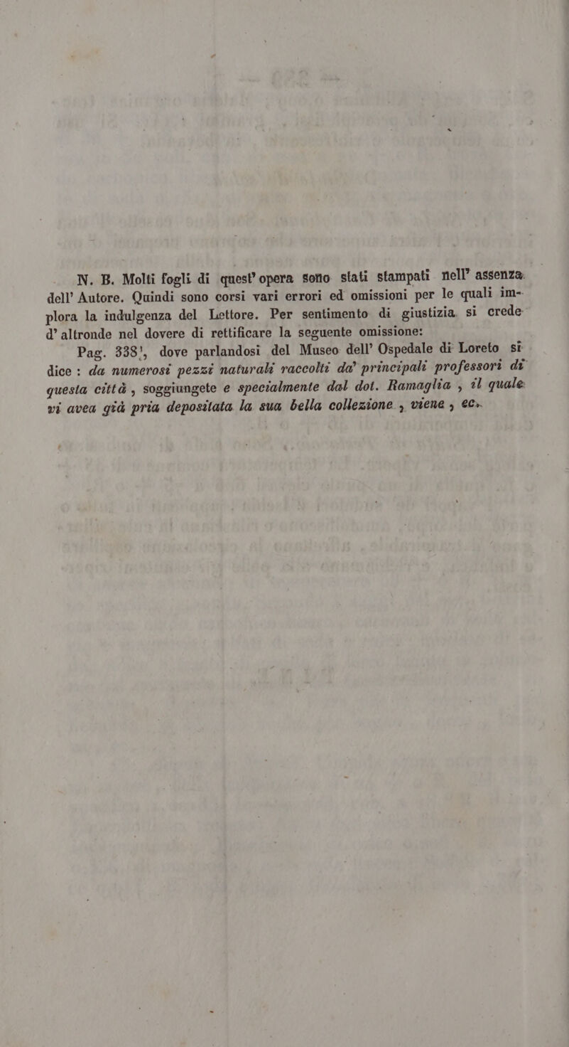 N. B. Molti fogli di quest’ opera sorio stati stampati nell’ assenza. dell’ Autore. Quindi sono corsi vari errori ed omissioni per le quali im- plora la indulgenza del Lettore. Per sentimento di giustizia. si crede d’ altronde nel dovere di rettificare la seguente omissione: Pag. 338!, dove parlandosi del Museo dell’ Ospedale di Loreto si dice : da numerosi pezzi naturali raccolti da” principali professori di questa città , soggiungete e specialmente dal dot. Ramaglia , «l quale