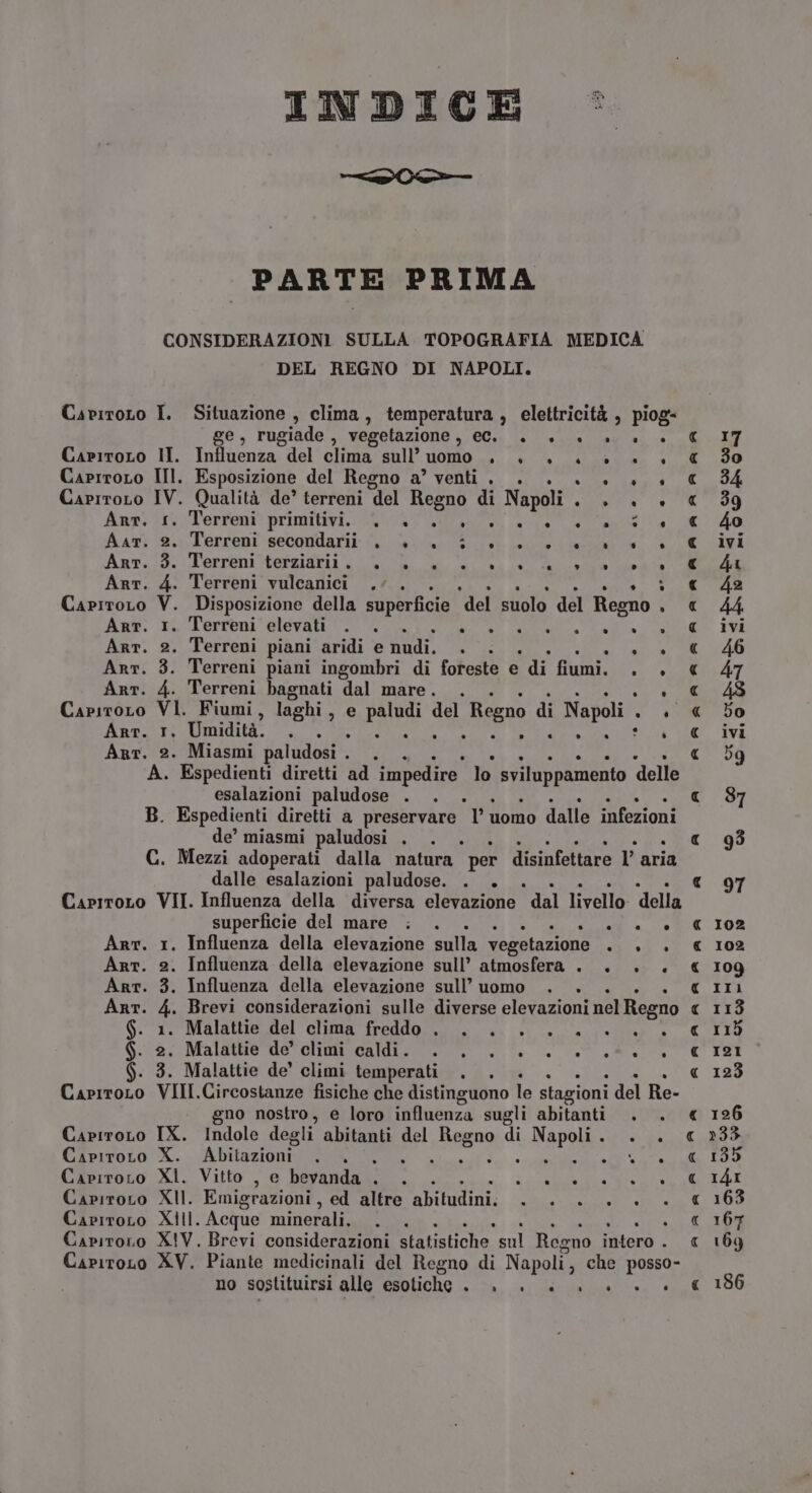 INDICE © ia è sati PARTE PRIMA CONSIDERAZIONI SULLA TOPOGRAFIA MEDICA DEL REGNO DI NAPOLI. CaviroLo I. Situazione , clima, temperatura , elettricità , piog- ge, rugiade , vegetazione , Gia la L'onda lagi ai ce CaritoLo II. Influenza del clima sull’ uomo + + +» CaprroLo III. Esposizione del Regno a’ venti . . CapiroLo IV. Qualità de’ terreni del Regno di Napoli . . - . . ° . CapitoLO Mi Fiumi, laghi, e paludi del Regno di Napoli - . Arr. 1, Umidità. . . ina È Egr o Arr. 2. Miasmi paludosi . Dia A. Espedienti diretti ad impedire. lo sviluppamento delle esalazioni paludose . B. Espedienti diretti a preservare ‘l’uomo dalle infezioni de’ miasmi paludosi . . . GC. Mezzi adoperati dalla natura per disinfettare l’ aria dalle esalazioni paludose. . . Capiroro VII. Influenza della diversa elevazione dal livello della superficie del mare ; . «a SNO Art. 1. Influenza della elevazione sulla vegetazione fi » Art. 2. Influenza della elevazione sull’ atmosfera . . . . Arr. 3. Influenza della elevazione sull’ uomo Art. 4. Brevi considerazioni sulle diverse elevazioni nel Regno Ger. Malatte del'olinia freddo. a. o... ail Gal Malete ndo Giuneea din 0 aaa S. 3. Malattie de’ climi temperati CapiroLo VIII.Circostanze fisiche che distinguono le stagioni del Re- 4 d . . DO) . Anprit: Terreni primitivi. ITA REO NA alia ca sN, Ar ‘2. Terreni secondarii %. i GO E eta “hf” Anv.:5: Terreni ‘terziarii VOL Li. aa vità Arr. 4. Terreni vulcanici .. . 4 Alte; CapiroLo V. Disposizione della superficie ‘del suolo del Regno . Arr. 1. Terreni elevati . . CRE Li e ii NE Art. 2. Terreni piani aridi e Lt È si Arr. 3. Terreni piani ingombri di foreste e di fiumi. . |. Arr. 4. Terreni bagnati dal mare. ve-È È . no nostro, e loro influenza sugli abitanti . Capiroro IX. Indole degli abitanti del Regno di LRAPOLI ATI CapiroLo X. A bitaeioni gini, * lenta Capiroro XI. Vitto , e bevanda . all: è e pid Capiroro XII. Emigrazioni , ed altre abitudini. rie aa Capiroro XIII. Acque minerali, Capiroro XIV. Brevi considerazioni statistiche. sul Regno Hitore | CariroLo XV. Piante medicinali del Regno di Napoli, che posso- no sostituirsi alle esotiche sata AR PIRO SA SAL A 102 102 109 II 121 123 126 »33 135 I4I 163 107 169 186