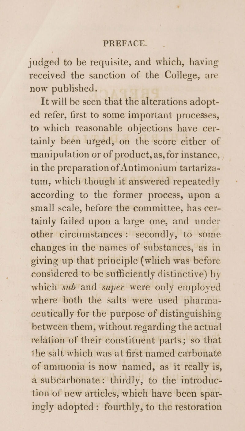 judged to be requisite, and which, having received the sanction of the College, are now published. It will be seen that the alterations adopt- ed refer, first to some important processes, to which reasonable objections have cer- tainly been urged, on the score either of manipulation or of product, as, for instance, , in the preparation of Antimonium tartariza- tum, which though it answered repeatedly according to the former process, upon a small scale, before the committee, has cer- tainly failed upon a large one, and under other circumstances: secondly, to some changes in the names of substances, as in giving up that principle (which was before considered to be sufficiently distinctive) by which sub and super were only employed where both the salts were used pharma- ceutically for the purpose of distinguishing between them, without regarding the actual relation of their constituent parts; so that the salt which was at first named carbonate of ammonia is now named, as it really is, a subcarbonate: thirdly, to the introduc- tion of new articles, which have been spar- ingly adopted : fourthly, to the restoration