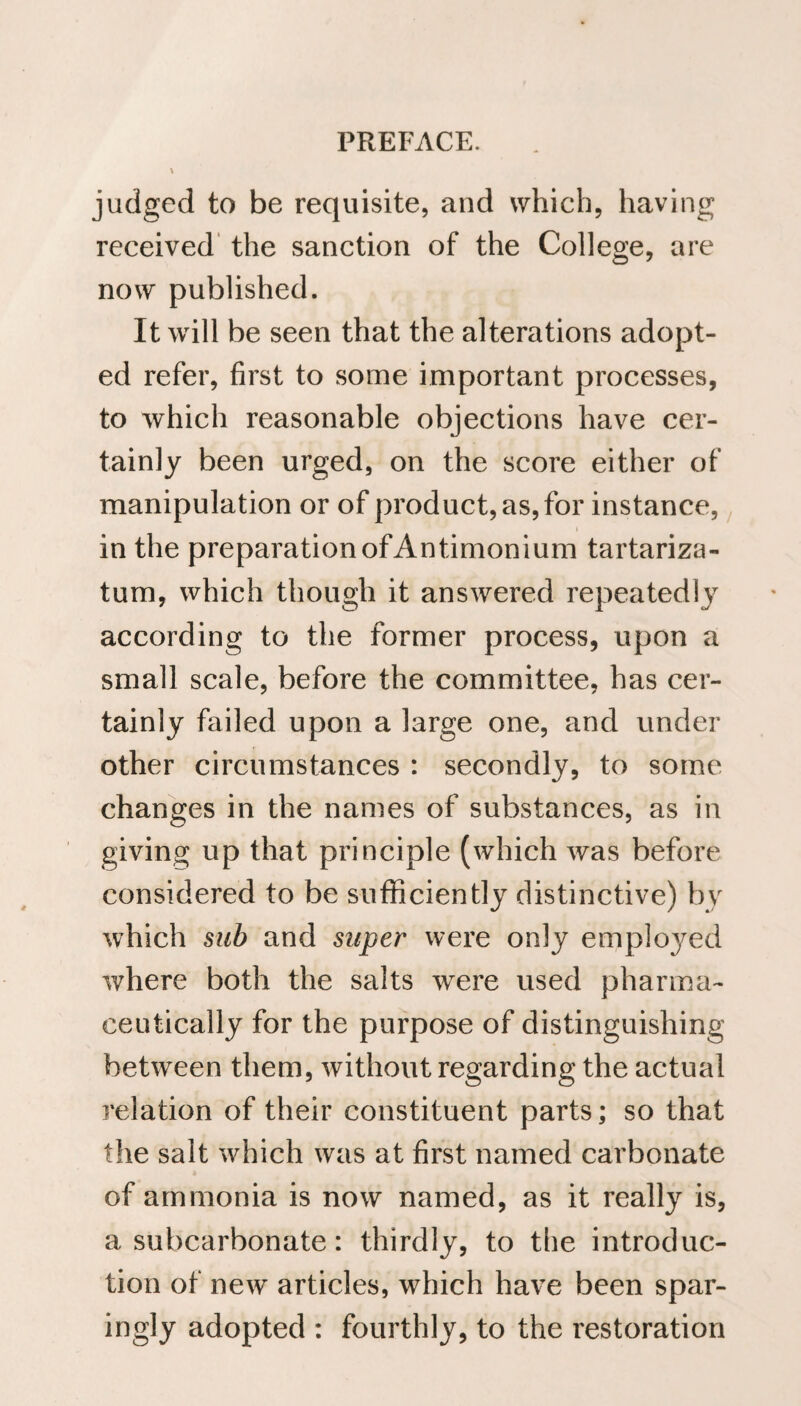 x judged to be requisite, and which, having received the sanction of the College, are now published. It will be seen that the alterations adopt¬ ed refer, first to some important processes, to which reasonable objections have cer¬ tainly been urged, on the score either of manipulation or of product, as, for instance, in the preparation of Antimonium tartariza- tum, which though it answered repeatedly according to the former process, upon a small scale, before the committee, has cer¬ tainly failed upon a large one, and under other circumstances : secondly, to some changes in the names of substances, as in giving up that principle (which was before considered to be sufficiently distinctive) by which sub and super were only employed where both the salts were used pharma¬ ceutically for the purpose of distinguishing between them, without regarding the actual relation of their constituent parts; so that the salt which was at first named carbonate of ammonia is now named, as it really is, a subcarbonate: thirdly, to the introduc¬ tion of new articles, which have been spar¬ ingly adopted : fourthly, to the restoration