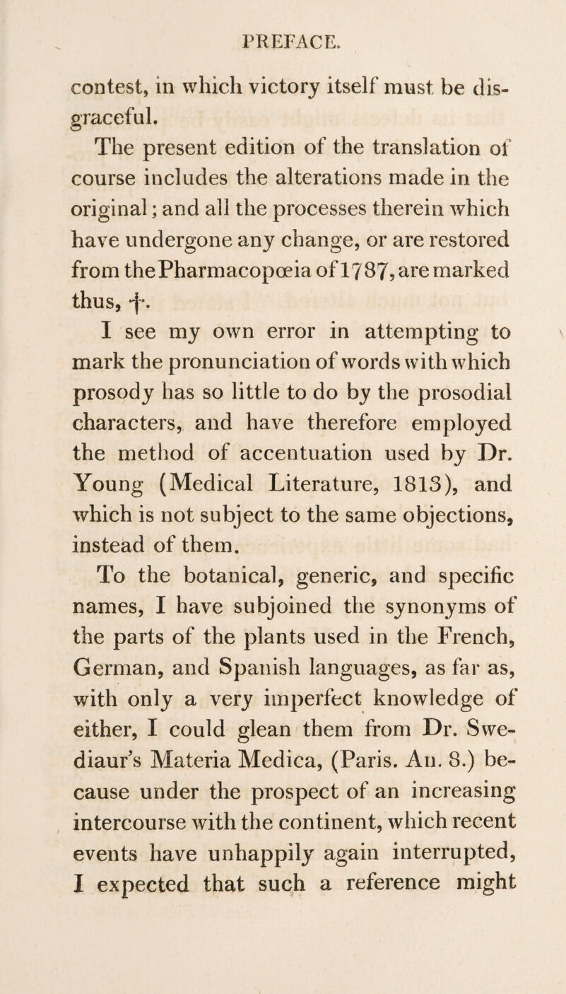 contest, in which victory itself must be dis¬ graceful. The present edition of the translation of course includes the alterations made in the original; and all the processes therein which have undergone any change, or are restored from thePharmacopoeia of1787? are marked thus, *f\ I see my own error in attempting to mark the pronunciation of words with which prosody has so little to do by the prosodial characters, and have therefore employed the method of accentuation used by Dr. Young (Medical Literature, 1813), and which is not subject to the same objections, instead of them. To the botanical, generic, and specific names, I have subjoined the synonyms of the parts of the plants used in the French, German, and Spanish languages, as far as, with only a very imperfect knowledge of either, I could glean them from Dr. Swe- diaur’s Materia Medica, (Paris. An. 8.) be¬ cause under the prospect of an increasing intercourse with the continent, which recent events have unhappily again interrupted, I expected that such a reference might