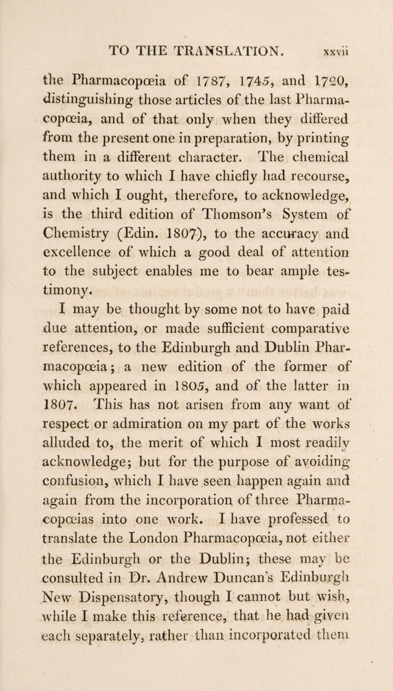 the Pharmacopoeia of 17S7, 1745, and 1720, distinguishing those articles of the last Pharma¬ copoeia, and of that only when they differed from the present one in preparation, by printing them in a different character. The chemical authority to which I have chiefly had recourse, and which I ought, therefore, to acknowledge, is the third edition of Thomson’s System of Chemistry (Edin. 1807), to the accuracy and excellence of which a good deal of attention to the subject enables me to bear ample tes¬ timony. I may be thought by some not to have paid due attention, or made sufficient comparative references, to the Edinburgh and Dublin Phar¬ macopoeia ; a new edition of the former of which appeared in 1805, and of the latter in 1807. This has not arisen from any want of respect or admiration on my part of the works alluded to, the merit of which I most readily acknowledge; but for the purpose of avoiding confusion, which I have seen happen again and again from the incorporation of three Pharma¬ copoeias into one work. I have professed to translate the London Pharmacopoeia, not either the Edinburgh or the Dublin; these may be consulted in Dr. Andrew Duncans Edinburgh New Dispensatory, though I cannot but wish, while I make this reference, that he had given each separately, rather than incorporated them