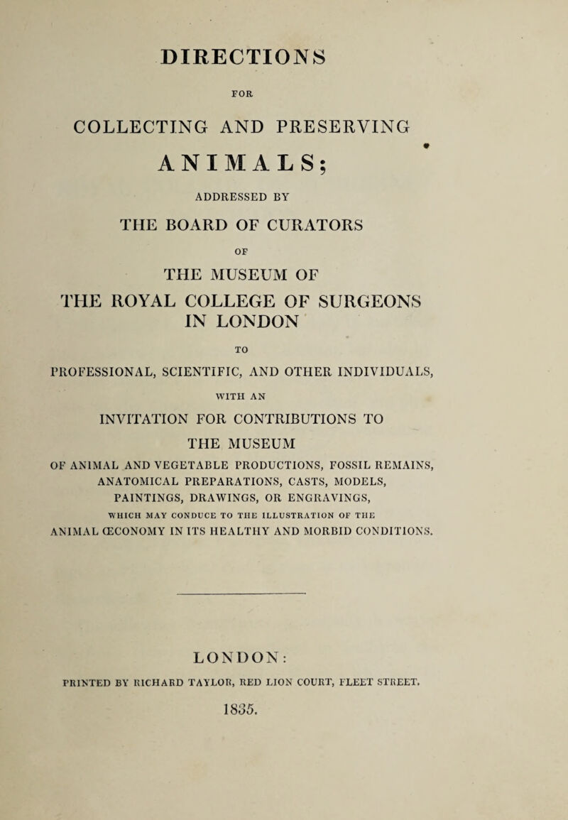 FOR COLLECTING AND PRESERVING ANIMALS; ADDRESSED BY THE BOARD OF CURATORS OF THE MUSEUM OF THE ROYAL COLLEGE OF SURGEONS IN LONDON TO rROFESSIONAL, SCIENTIFIC, AND OTHER INDIVIDUALS, WITH AN INVITATION FOR CONTRIBUTIONS TO THE MUSEUM OF ANIMAL AND VEGETABLE PRODUCTIONS, FOSSIL REMAINS, ANATOMICAL PREPARATIONS, CASTS, MODELS, PAINTINGS, DRAWINGS, OR ENGRAVINGS, WHICH MAY CONDUCE TO THE ILLUSTRATION OF THE ANIMAL (ECONOMY IN ITS HEALTHY AND MORBID CONDITIONS. LONDON: PRINTED BY RICHAFxD TAYLOR, RED LION COURT, FLEET STREET. 1835.