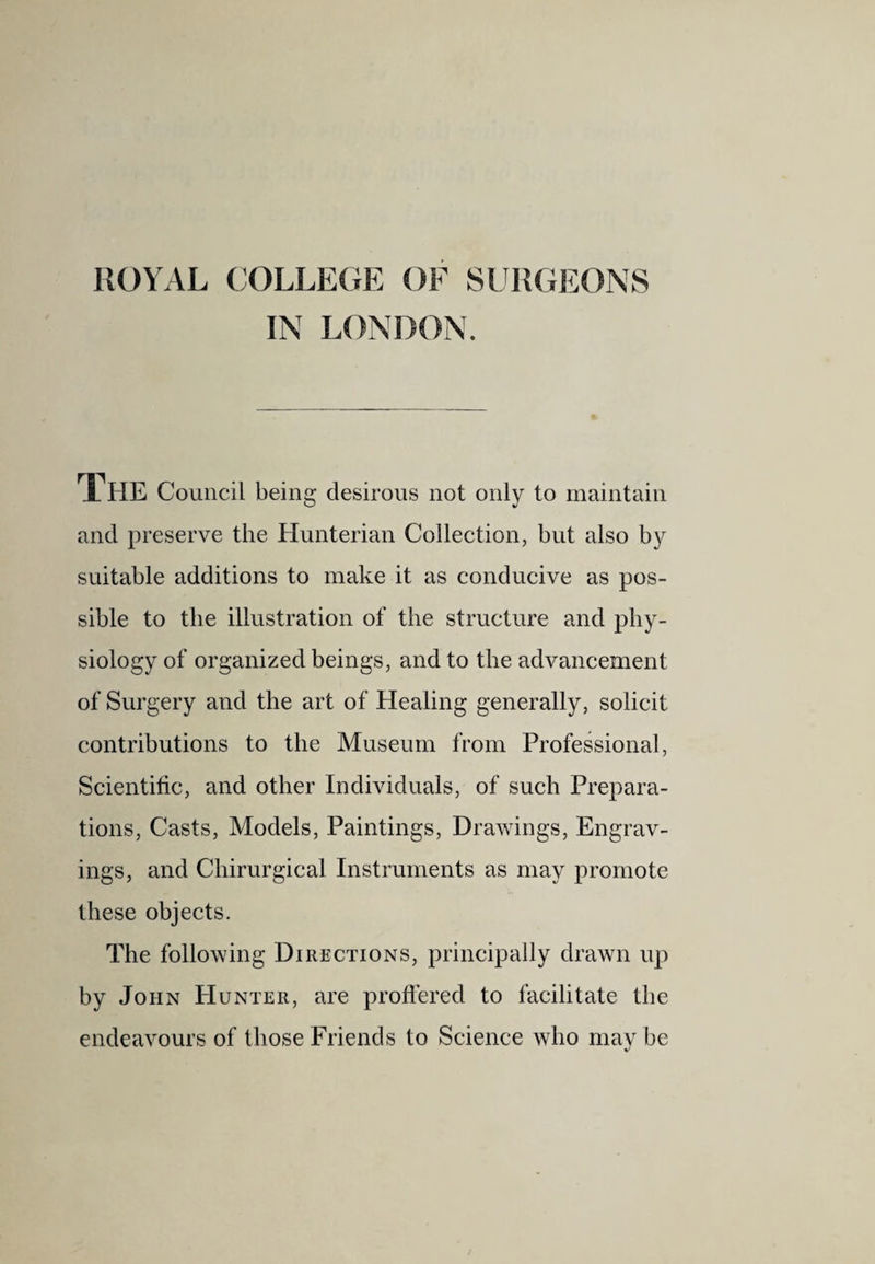 ROYAL (JOLLEGE OF SURGEONS IN LONDON. The Council being desirous not only to maintain and preserve the Hunterian Collection, but also by suitable additions to make it as conducive as pos¬ sible to the illustration of the structure and phy¬ siology of organized beings, and to the advancement of Surgery and the art of Healing generally, solicit contributions to the Museum from Professional, Scientific, and other Individuals, of such Prepara¬ tions, Casts, Models, Paintings, Drawings, Engrav¬ ings, and Chirurgical Instruments as may promote these objects. The following Directions, principally drawn up by John Hunter, are proflered to facilitate the endeavours of those Friends to Science who may be