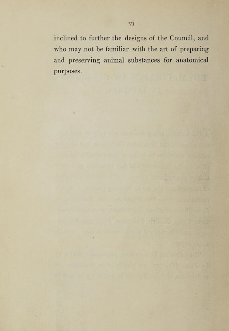 inclined to further the designs of the Council, and who may not be familiar with the art of preparing and preserving animal substances for anatomical purposes.