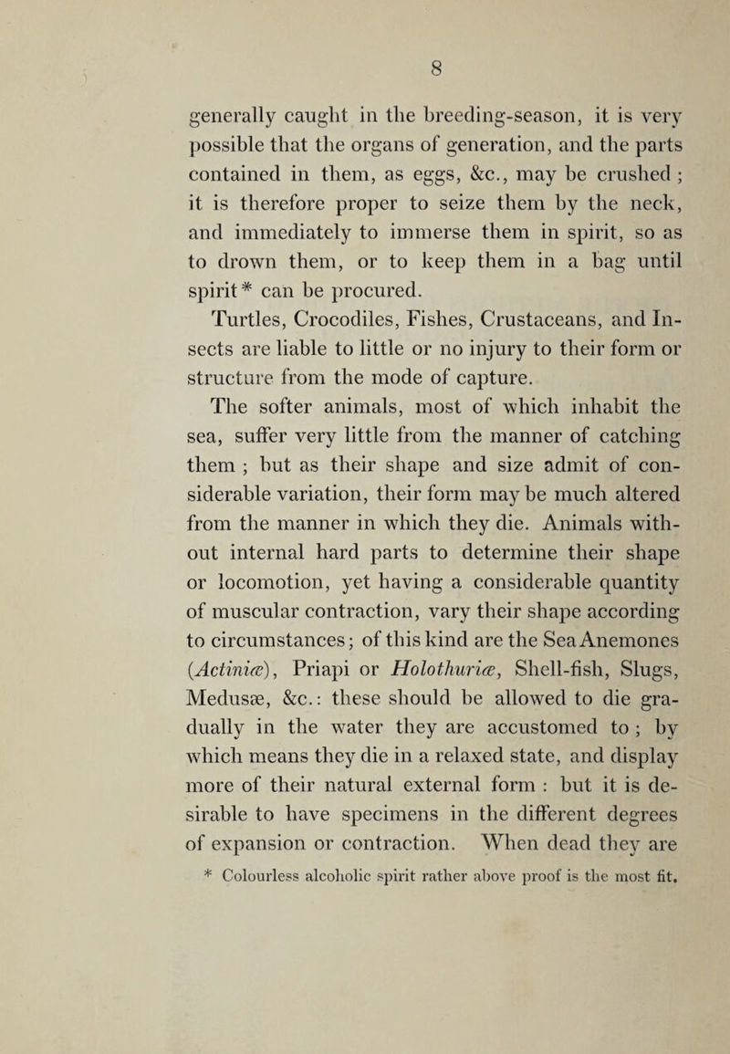 generally caught in the hreeding-season, it is very possible that the organs of generation, and the parts contained in them, as eggs, &c., may be crushed ; it is therefore proper to seize them by the neck, and immediately to immerse them in spirit, so as to drown them, or to keep them in a bag until spirit* can be procured. Turtles, Crocodiles, Fishes, Crustaceans, and In¬ sects are liable to little or no injury to their form or structure from the mode of capture. The softer animals, most of which inhabit the sea, suffer very little from the manner of catching them ; hut as their shape and size admit of con¬ siderable variation, their form maybe much altered from the manner in which they die. Animals with¬ out internal hard parts to determine their shape or locomotion, yet having a considerable quantity of muscular contraction, vary their shape according to circumstances; of this kind are the Sea Anemones {Actinifc), Priapi or Holothurice, Shell-fish, Slugs, MeduscC, &c.: these should be allowed to die gra¬ dually in the water they are accustomed to ; by which means they die in a relaxed state, and display more of their natural external form : but it is de¬ sirable to have specimens in the different degrees of expansion or contraction. When dead they are * Colourless alcoholic spii'it rather above proof is the most fit.