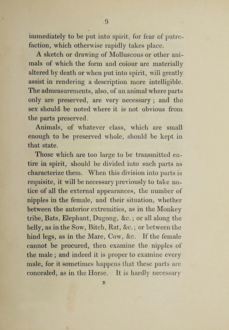 immediately to be put into spirit, for fear of putre¬ faction, which otherwise rapidly takes place. A sketch or drawing of Molluscous or other ani¬ mals of which the form and colour are materially altered by death or when put into spirit, will greatly assist in rendering a description more intelligible. The admeasurements, also, of an animal where parts only are preserved, are very necessary ; and the sex should be noted where it is not obvious from the parts preserved. Animals, of whatever class, which are small enough to be preserved whole, should be kept in that state. Those which are too large to be transmitted en¬ tire in spirit, should be divided into such parts as characterize them. When this division into parts is requisite, it will be necessary previously to take no¬ tice of all the external appearances, the number of nipples in the female, and their situation, whether between the anterior extremities, as in the Monkey tribe. Bats, Elephant, Dugong, &c.; or all along the belly, as in the Sow, Bitch, Rat, &c.; or between the hind legs, as in the Mare, Cow, &c. If the female cannot be procured, then examine the nipples of the male; and indeed it is proper to examine every male, for it sometimes happens that these parts are concealed, as in the Horse. It is hardly necessary B