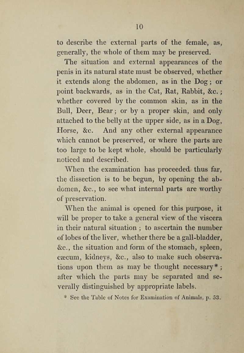 to describe the external parts of the female, as, generally, the whole of them may be preserved. The situation and external appearances of the penis in its natural state must be observed, whether it extends along the abdomen, as in the Dog; or point backwards, as in the Cat, Rat, Rabbit, &c.; whether covered by the common skin, as in the Bull, Deer, Bear; or by a proper skin, and only attached to the belly at the upper side, as in a Dog, Horse, &c. And any other external appearance which cannot be preserved, or where the parts are too large to be kept whole, should be particularly noticed and described. When the examination has proceeded thus far, the dissection is to be begun, by opening the ab¬ domen, &c., to see what internal parts are worthy of preservation. When the animal is opened for this purpose, it will be proper to take a general view of the viscera in their natural situation ; to ascertain the number of lobes of the liver, whether there be a gall-bladder, &c., the situation and form of the stomach, spleen, caecum, kidneys, &c., also to make such observa¬ tions upon them as maybe thought necessary*; after which the parts may he separated and se¬ verally distinguished by appropriate labels. * See the Table of Notes for Examination of Animals, p. 513.