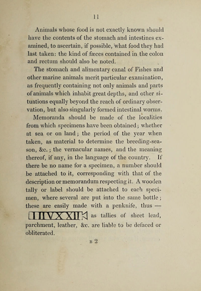 Animals whose food is not exactly known should have the contents of the stomach and intestines ex¬ amined, to ascertain, if possible, what food they had last taken: the kind of feces contained in the colon and rectum should also be noted. The stomach and alimentary canal of Fishes and other marine animals merit particular examination, as frequently containing not only animals and parts of animals which inhabit great depths, and other si¬ tuations equally beyond the reach of ordinary obser¬ vation, but also singularly formed intestinal worms. % Memoranda should be made of the localities from which specimens have been obtained; whether at sea or on land; the period of the year when taken, as material to determine the breeding-sea¬ son, &c.; the vernacular names, and the meaning thereof, if any, in the language of the country. If there be no name for a specimen, a number should be attached to it, corresponding with that of the description or memorandum respecting it. A wooden tally or label should be attached to each speci¬ men, where several are put into the same bottle; these are easily made with a penknife, thus — Liiivxxim as tallies of sheet lead, parchment, leather, &c. are liable to be defaced or obliterated. B 2