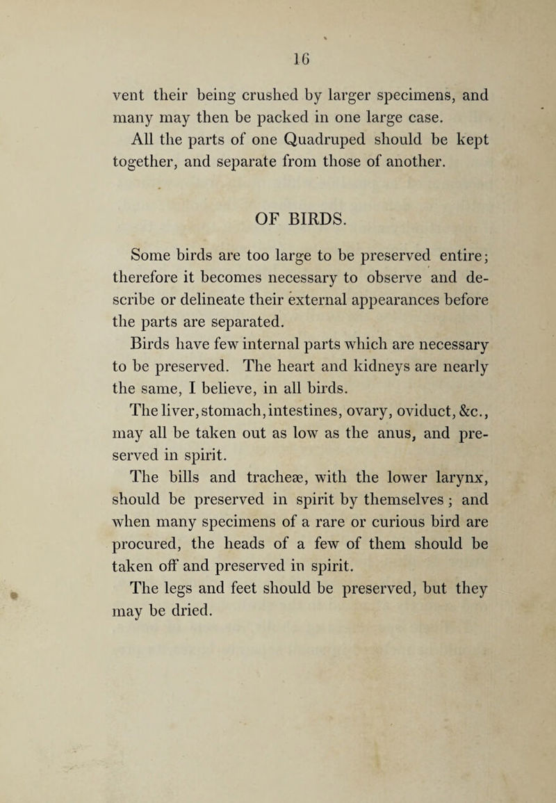 vent their being crushed by larger specimens, and many may then be packed in one large case. All the parts of one Quadruped should be kept together, and separate from those of another. OF BIRDS. Some birds are too large to be preserved entire; therefore it becomes necessary to observe and de¬ scribe or delineate their external appearances before the parts are separated. Birds have few internal parts which are necessary to be preserved. The heart and kidneys are nearly the same, I believe, in all birds. The liver, stomach,intestines, ovary, oviduct, &c., may all be taken out as low as the anus, and pre¬ served in spirit. The bills and trachese, with the lower larynx, should be preserved in spirit by themselves ; and when many specimens of a rare or curious bird are procured, the heads of a few of them should be taken off and preserved in spirit. The legs and feet should be preserved, but they may be dried.