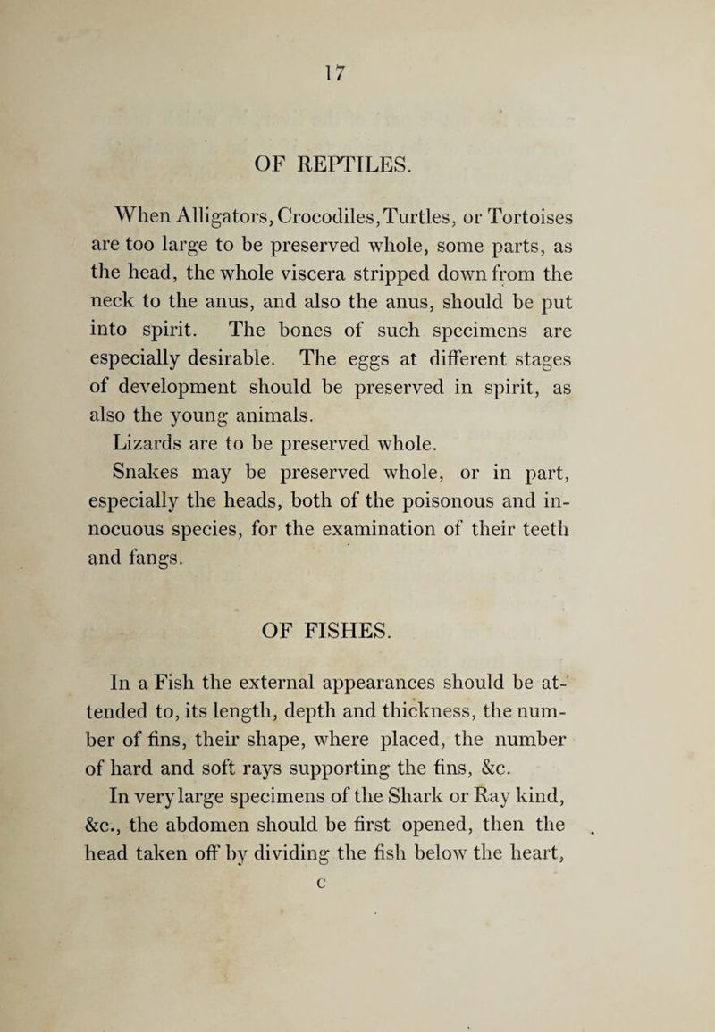 OF REPTILES. When Alligators, Crocodiles,Turtles, or Tortoises are too large to be preserved whole, some parts, as the head, the whole viscera stripped down from the neck to the anus, and also the anus, should be put into spirit. The bones of such specimens are especially desirable. The eggs at different stages of development should be preserved in spirit, as also the young animals. Lizards are to be preserved whole. Snakes may be preserved whole, or in part, especially the heads, both of the poisonous and in¬ nocuous species, for the examination of their teeth and fangs. OF FISHES. In a Fish the external appearances should be at¬ tended to, its length, depth and thickness, the num¬ ber of fins, their shape, where placed, the number of hard and soft rays supporting the fins, &c. In very large specimens of the Shark or Ray kind, &c., the abdomen should be first opened, then the head taken off by dividing the fish below the heart, c