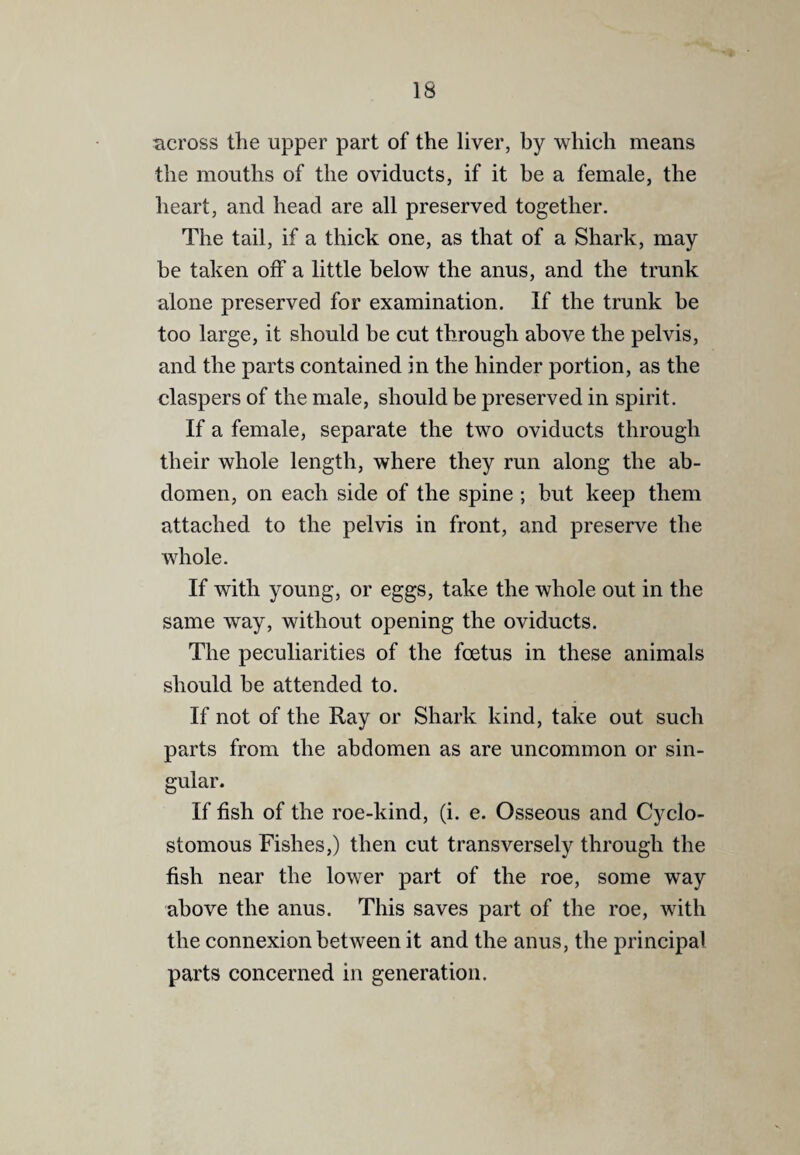 IS ticross the upper part of the liver, by which means the mouths of the oviducts, if it be a female, the heart, and head are all preserved together. The tail, if a thick one, as that of a Shark, may be taken off a little below the anus, and the trunk alone preserved for examination. If the trunk be too large, it should be cut through above the pelvis, and the parts contained in the hinder portion, as the claspers of the male, should be preserved in spirit. If a female, separate the two oviducts through their whole length, where they run along the ab¬ domen, on each side of the spine ; but keep them attached to the pelvis in front, and preserve the whole. If with young, or eggs, take the whole out in the same way, without opening the oviducts. The peculiarities of the foetus in these animals should be attended to. If not of the Ray or Shark kind, take out such parts from the abdomen as are uncommon or sin¬ gular. If fish of the roe-kind, (i. e. Osseous and Cyclo- stomous Fishes,) then cut transversely through the fish near the lower part of the roe, some way above the anus. This saves part of the roe, with the connexion between it and the anus, the principal parts concerned in generation.