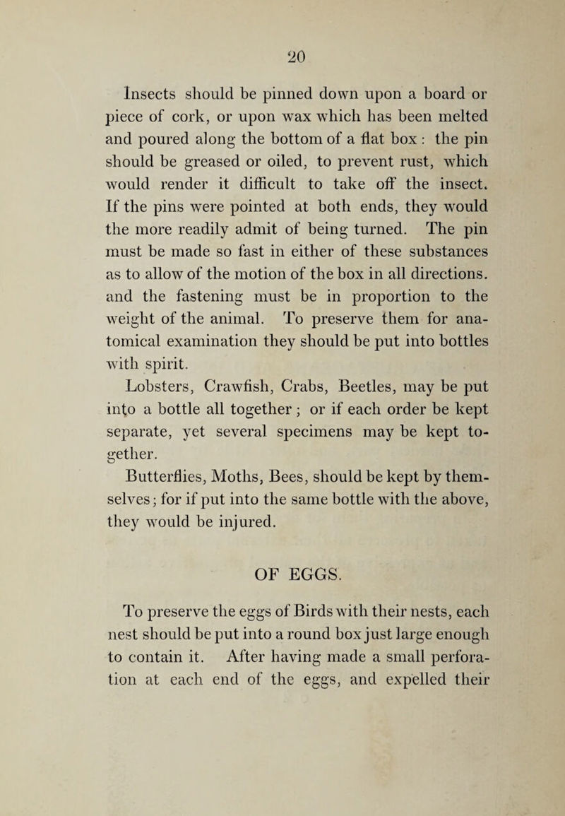 Insects should be pinned down upon a board or piece of cork, or upon wax which has been melted and poured along the bottom of a flat box : the pin should be greased or oiled, to prevent rust, which would render it ditficult to take off the insect. If the pins were pointed at both ends, they would the more readily admit of being turned. The pin must be made so fast in either of these substances as to allow of the motion of the box in all directions, and the fastening must be in proportion to the weight of the animal. To preserve them for ana¬ tomical examination they should be put into bottles with spirit. Lobsters, Crawflsh, Crabs, Beetles, may be put into a bottle all together ; or if each order be kept separate, yet several specimens may be kept to¬ gether. Butterflies, Moths, Bees, should be kept by them¬ selves; for if put into the same bottle with the above, they would be injured. OF EGGS. To preserve the eggs of Birds with their nests, each nest should be put into a round box just large enough to contain it. After having made a small perfora¬ tion at each end of the eggs, and expelled their