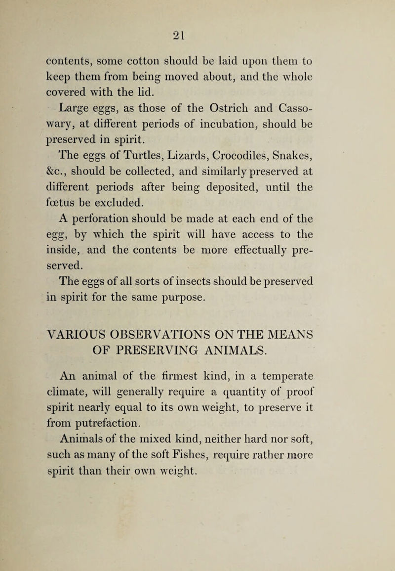 contents, some cotton should be laid upon them to keep them from being moved about, and the whole covered with the lid. Large eggs, as those of the Ostrich and Casso¬ wary, at different periods of incubation, should be preserved in spirit. The eggs of Turtles, Lizards, Crocodiles, Snakes, &c., should be collected, and similarly preserved at different periods after being deposited, until the foetus be excluded. A perforation should be made at each end of the egg, by which the spirit will have access to the inside, and the contents be more effectually pre¬ served. The eggs of all sorts of insects should be preserved in spirit for the same purpose. VARIOUS OBSERVATIONS ON THE MEANS OF PRESERVING ANIMALS. An animal of the firmest kind, in a temperate climate, will generally require a quantity of proof spirit nearly equal to its own weight, to preserve it from putrefaction. Animals of the mixed kind, neither hard nor soft, such as many of the soft Fishes, require rather more spirit than their own weight.