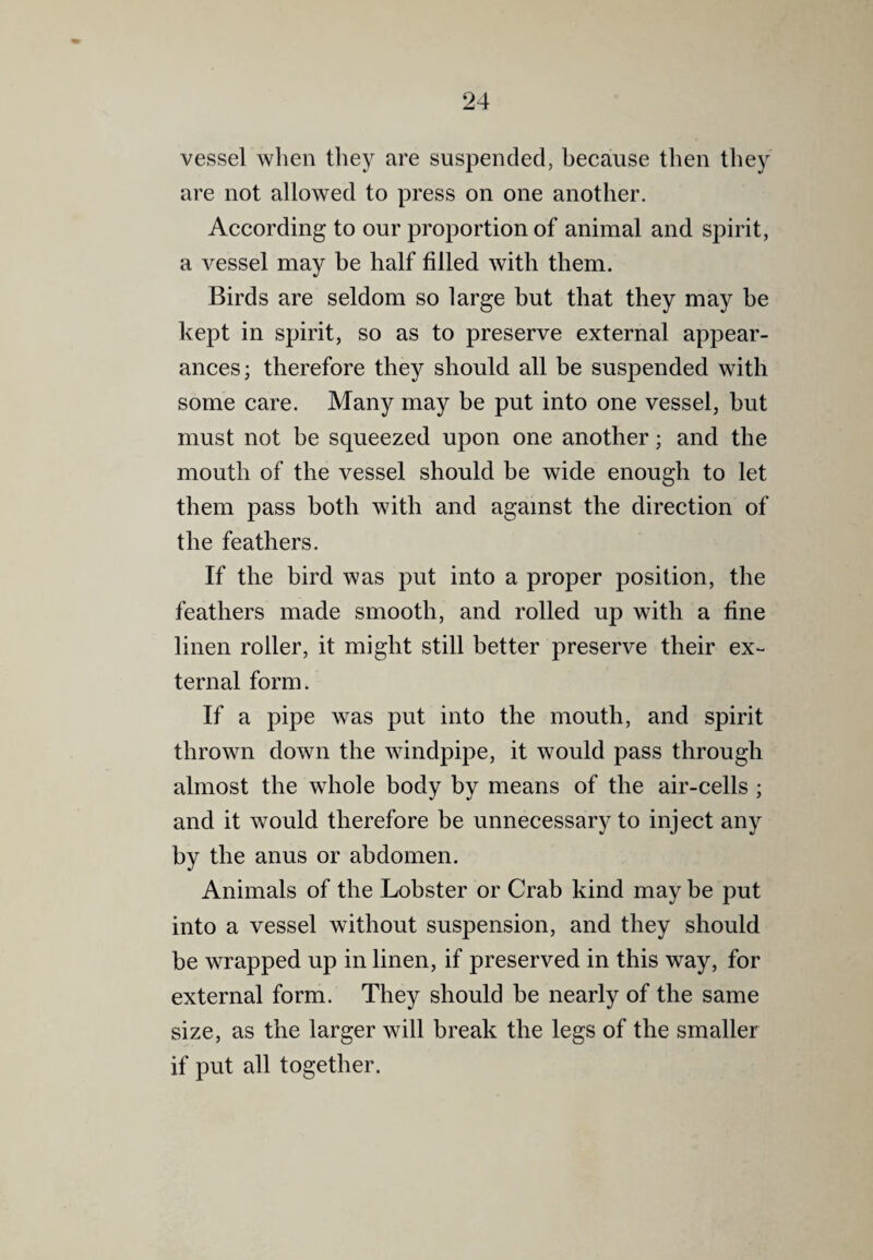 vessel when they are suspended, because then they are not allowed to press on one another. According to our proportion of animal and spirit, a vessel may be half filled with them. Birds are seldom so large but that they may be kept in spirit, so as to preserve external appear¬ ances; therefore they should all be suspended with some care. Many may be put into one vessel, but must not be squeezed upon one another; and the mouth of the vessel should be wide enough to let them pass both with and against the direction of the feathers. If the bird was put into a proper position, the feathers made smooth, and rolled up with a fine linen roller, it might still better preserve their ex¬ ternal form. If a pipe was put into the mouth, and spirit thrown down the windpipe, it would pass through almost the whole body by means of the air-cells ; and it would therefore be unnecessary to inject any by the anus or abdomen. Animals of the Lobster or Crab kind may be put into a vessel without suspension, and they should be wrapped up in linen, if preserved in this way, for external form. They should be nearly of the same size, as the larger will break the legs of the smaller if put all together.