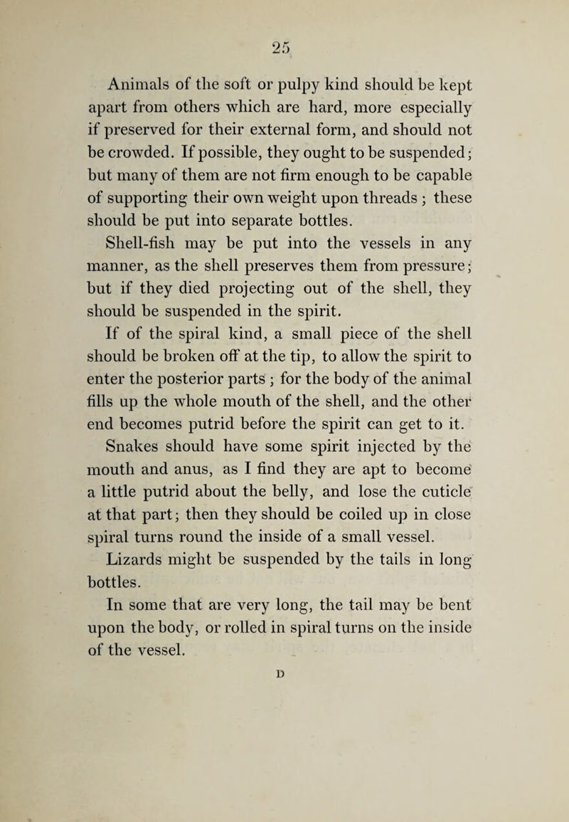 9 5 JmJ fV Animals of the soft or pulpy kind should be kept apart from others which are hard, more especially if preserved for their external form, and should not be crowded. If possible, they ought to be suspended; but many of them are not firm enough to be capable of supporting their own weight upon threads ; these should be put into separate bottles. Shell-fish may be put into the vessels in any manner, as the shell preserves them from pressure; but if they died projecting out of the shell, they should be suspended in the spirit. If of the spiral kind, a small piece of the shell should be broken off at the tip, to allow the spirit to enter the posterior parts ; for the body of the animal fills up the whole mouth of the shell, and the other end becomes putrid before the spirit can get to it. Snakes should have some spirit injected by the mouth and anus, as I find they are apt to become a little putrid about the belly, and lose the cuticle' at that part; then they should be coiled up in close spiral turns round the inside of a small vessel. Lizards might be suspended by the tails in long bottles. In some that are very long, the tail may be bent upon the body, or rolled in spiral turns on the inside of the vessel. D