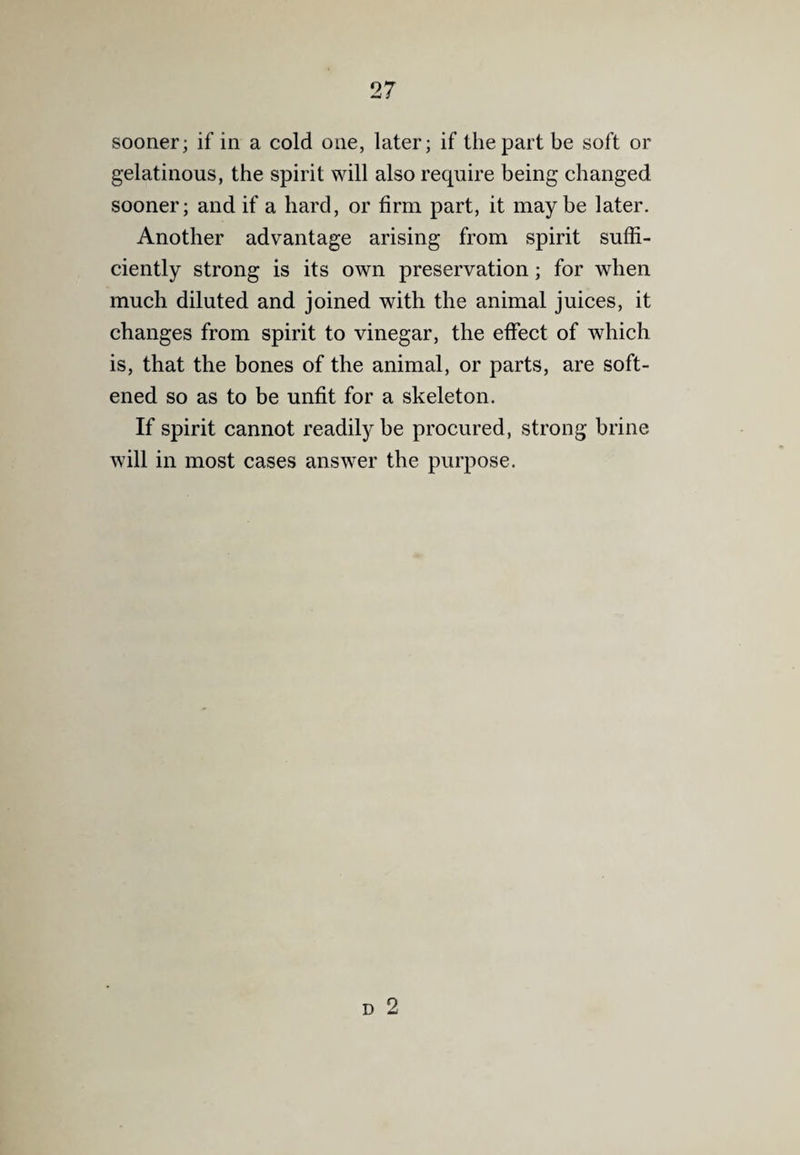 sooner; if in a cold one, later; if the part be soft or gelatinous, the spirit will also require being changed sooner; and if a hard, or firm part, it maybe later. Another advantage arising from spirit suffi¬ ciently strong is its own preservation; for when much diluted and joined with the animal juices, it changes from spirit to vinegar, the effect of which is, that the bones of the animal, or parts, are soft¬ ened so as to be unfit for a skeleton. If spirit cannot readily be procured, strong brine will in most cases answer the purpose.