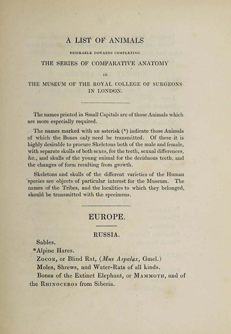 A LIST OF ANIMALS DESIRABLE TOWARDS COMPLETING THE SERIES OF COMPARATIVE ANATOMY IN THE MUSEUM OF THE ROYAL COLLEGE OF SURGEONS IN LONDON. The names printed in Small Capitals are of those Animals which are more especially required. The names marked with an asterisk (*) indicate those Animals of which the Bones only need be transmitted. Of these it is highly desirable to procure Skeletons both of the male and female, with separate skulls of both sexes, for the teeth, sexual differences, &c., and skulls of the young animal for the deciduous teeth, and the changes of form resulting from growth. Skeletons and skulls of the different varieties of the Human species are objects of particular interest for the Museum. The names of the Tribes, and the localities to which they belonged, should be transmitted with the specimens. EUROPE. RUSSIA. Sables. ^Alpine Hares. ZocoR, or Blind Rat, {Mm Aspalax, Gmel.) Moles, Shrews, and Water-Rats of all kinds. Bones of the Extinct Elephant, or Mammoth, and of the Rhinoceros from Siberia.