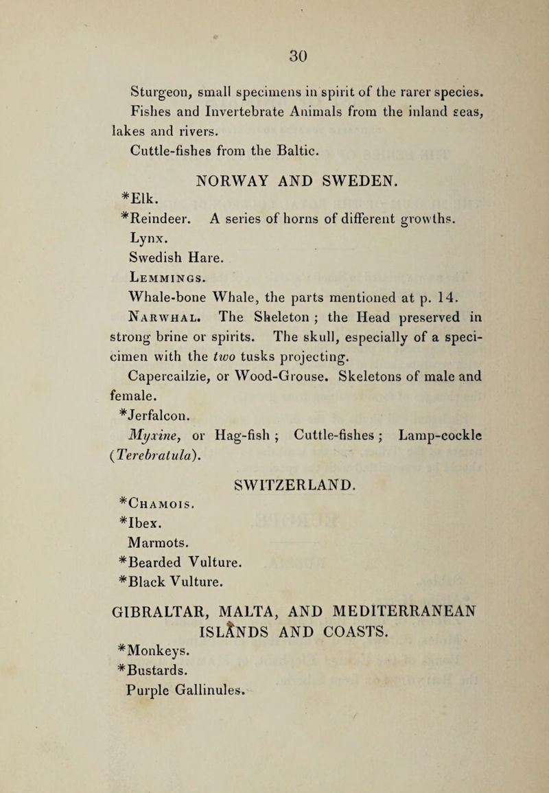 Sturgeon, small specimens in spirit of the rarer species. Fishes and Invertebrate Animals from the inland seas, lakes and rivers. Cuttle-fishes from the Baltic. NORWAY AND SWEDEN. *Elk. ^Reindeer. A series of horns of different growths. Lynx. Swedish Hare. Lemmings. Whale-bone Whale, the parts mentioned at p. 14. Narwhal. The Skeleton ; the Head preserved in strong brine or spirits. The skull, especially of a speci- cimen with the two tusks projecting. Capercailzie, or Wood-Grouse. Skeletons of male and female. *Jerfalcon. Myxine, or Hag-fish ; Cuttle-fishes; Lamp-cockle {Ter ehr alula). SWITZERLAND. ^Chamois. *Ibex. Marmots. *Bearded Vulture. *Black Vulture. GIBRALTAR, MALTA, AND MEDITERRANEAN ISLANDS AND COASTS. *Monkeys. ^Bustards. Purple Gallinules.