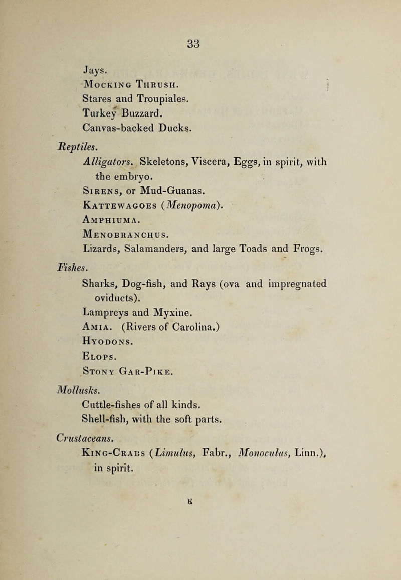 Jays. Mocking Thrush. i Stares and Troupiales. Turkey Buzzard. Canvas-backed Ducks. Reptiles. Alligators. Skeletons, Viscera, Eggs, in spirit, with the embryo. Sirens, or Mud-Guanas. Kattewagoes (Menopoma). Amphiuma. Menobranchus. Lizards, Salamanders, and large Toads and Frogs. Fishes. Sharks, Dog-fish, and Rays (ova and impregnated oviducts). Lampreys and Myxine. Amia. (Rivers of Carolina.) Hyodons. Elops. Stony Gar-Pike. Mollusks. Cuttle-fishes of all kinds. Shell-fish, with the soft parts. Crustaceans. King-Crabs {Lirnulus, Fabr., Monocnlas, Linn.), in spirit. e