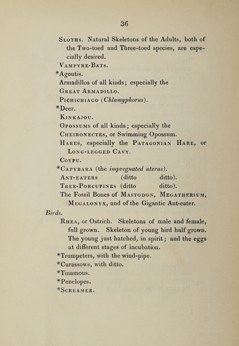 Sloths. Natural Skeletons of the Adults, botli of the Two-toed and Three-toed species, are espe¬ cially desired. Vampyre-Bats. *Agoutis. O Armadillos of all kinds; especially the Great Armadillo. PiCHicHiAGO {Chlamyphorus). *Deer. Kinkajou. Opossums of all kinds; especially the CnEiRONECTES, or Swimming Opossum. Hares, especially the Patagonian Hare, or Long-legged Cavy. COYPU. *Capybara (the impregnated uterus). Ant-eaters (ditto ditto). Tree-Porcupines (ditto ditto). The Fossil Bones of Mastodon, Megatherium, Megalonyx, and of the Gigantic Ant-eater. Birds. Rhea, or Ostrich. Skeletons of male and female, full grown. Skeleton of young bird half grown. The young just hatched, in spirit; and the eggs at different stages of incubation. ^Trumpeters, with the wind-pipe. *Curassows, with ditto. *Tinamous. *Penelopes. ^Screamer.