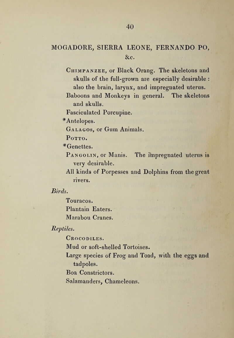 MOGADORE, SIERRA LEONE, FERNANDO PO, &c. Chimpanzee, or Black Orang. The skeletons and skulls of the full-grown are especially desirable : also the brain, larynx, and impregnated uterus. Baboons and Monkeys in general. The skeletons and skulls. Fasciculated Porcupine. *Antelopes. Galagos, or Gum Animals. Potto. *Genettes. Pangolin, or Manis. The impregnated uterus is very desirable. All kinds of Porpesses and Dolphins from the great rivers. Birds. Touracos. Plantain Eaters. Marabou Cranes. Reptiles. Crocodiles. Mud or soft-shelled Tortoises. Large species of Frog and Toad, with the eggs and tadpoles. Boa Constrictors. Salamanders, Chameleons.