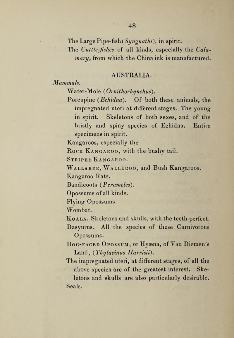 The Large Pipe-fish in spirit. The Cuttle-fishes of all kinds, especially the Cala- mary, from which the China ink is manufactured. AUSTRALIA. Mammals. Water-Mole {Ornithorhynchus). Porcupine (Echidna). Of both these animals, the impregnated uteri at different stages. The young in spirit. Skeletons of both sexes, and of the bristly and spiny species of Echidna. Entire specimens in spirit. Kangaroos, especially the Rock Kangakoo, with the bushy tail. Striped Kangaroo. Wallabee, Walleroo, and Bush Kangaroos. Kangaroo Rats. Bandicoots (Perameles). Opossums of all kinds. Flying Opossums. Wombat. Koala. Skeletons and skulls, with the teeth perfect. Dasyurus. All the species of these Carnivorous Opossums. Dog-faced Opossum, or Hyaena, of Van Diemen’s Land, (Thylacinus Harrisii). The impregnated uteri, at different stages, of all the above species are of the greatest interest. Ske¬ letons and skulls are also particularly desirable. Seals.