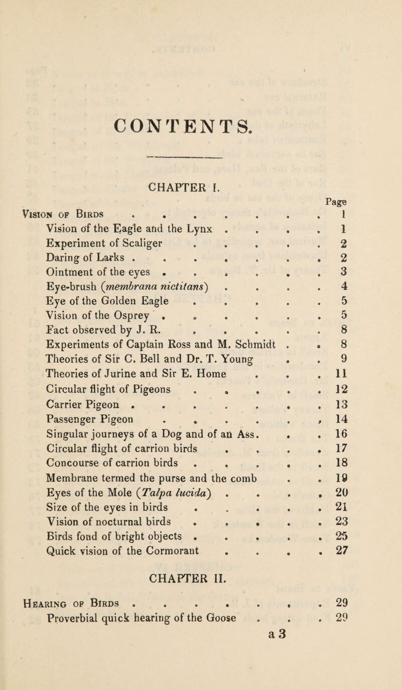 CONTENTS CHAPTER !. Page Vision of Birds ....... 1 Vision of the Eagle and the Lynx .... 1 Experiment of Scaliger ..... 2 Daring of Larks ....... 2 Ointment of the eyes ...... 3 Eye-brush (membrana nictitans) .... 4 Eye of the Golden Eagle ..... 5 Vision of the Osprey ...... 5 Fact observed by J. R. . . . . .8 Experiments of Captain Ross and M. Schmidt . • 8 Theories of Sir C. Bell and Dr. T. Young . . 9 Theories of Jurine and Sir E. Home . . .11 Circular flight of Pigeons . „ . . .12 Carrier Pigeon . . . . . . .13 Passenger Pigeon . . . . . ,14 Singular journeys of a Dog and of ail Ass. . . 16 Circular flight of carrion birds . . . .17 Concourse of carrion birds . . . . .18 Membrane termed the purse and the comb . .19 Eyes of the Mole (Talpa lucida) . . . .20 Size of the eyes in birds . . . . .21 Vision of nocturnal birds . . . . .23 Birds fond of bright objects . . . . .25 Quick vision of the Cormorant . . . .27 CHAPTER II. Hearing of Birds ....... 29 Proverbial quick hearing of the Goose . . .29 a 3