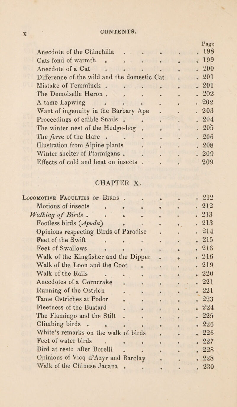 Anecdote of the Chinchilla Page . 198 Cats fond of warmth . 199 Anecdote of a Cat . 200 Difference of the wild and the domestic Cat . 201 Mistake of Temminck . . 201 The Demoiselle Heron . . 202 A tame Lapwing . 202 Want of ingenuity in the Barbary Ape . 203 Proceedings of edible Snails . . 204 The winter nest of the Hedge-hog . . 205 The form of the Hare . . 206 Illustration from Alpine plants . 208 Winter shelter of Ptarmigans . . 209 Effects of cold and heat on insects . 209 CHAPTER X. Locomotive Faculties of Birds . . 212 Motions of insects . 212 Walking of Birds .... . 213 Footless birds (Apoda) . . 213 Opinions respecting Birds of Paradise . 214 Feet of the Swift . 215 Feet of Swallows . 216 Walk of the Kingfisher and the Dipper . 216 Walk of the Loon and the Coot . 219 Walk of the Rails . 220 Anecdotes of a Corncrake . 221 Running of the Ostrich * . 221 Tame Ostriches at Podor . 223 Fleetness of the Bustard . 224 The Flamingo and the Stilt . . 225 Climbing birds .... . 226 White’s remarks on the walk of birds . 226 Feet of water birds . 227 Bird at rest: after Borelli . 228 Opinions of Vicq d’Azyr and Barclay . 228 Walk of the Chinese Jacana . . 230
