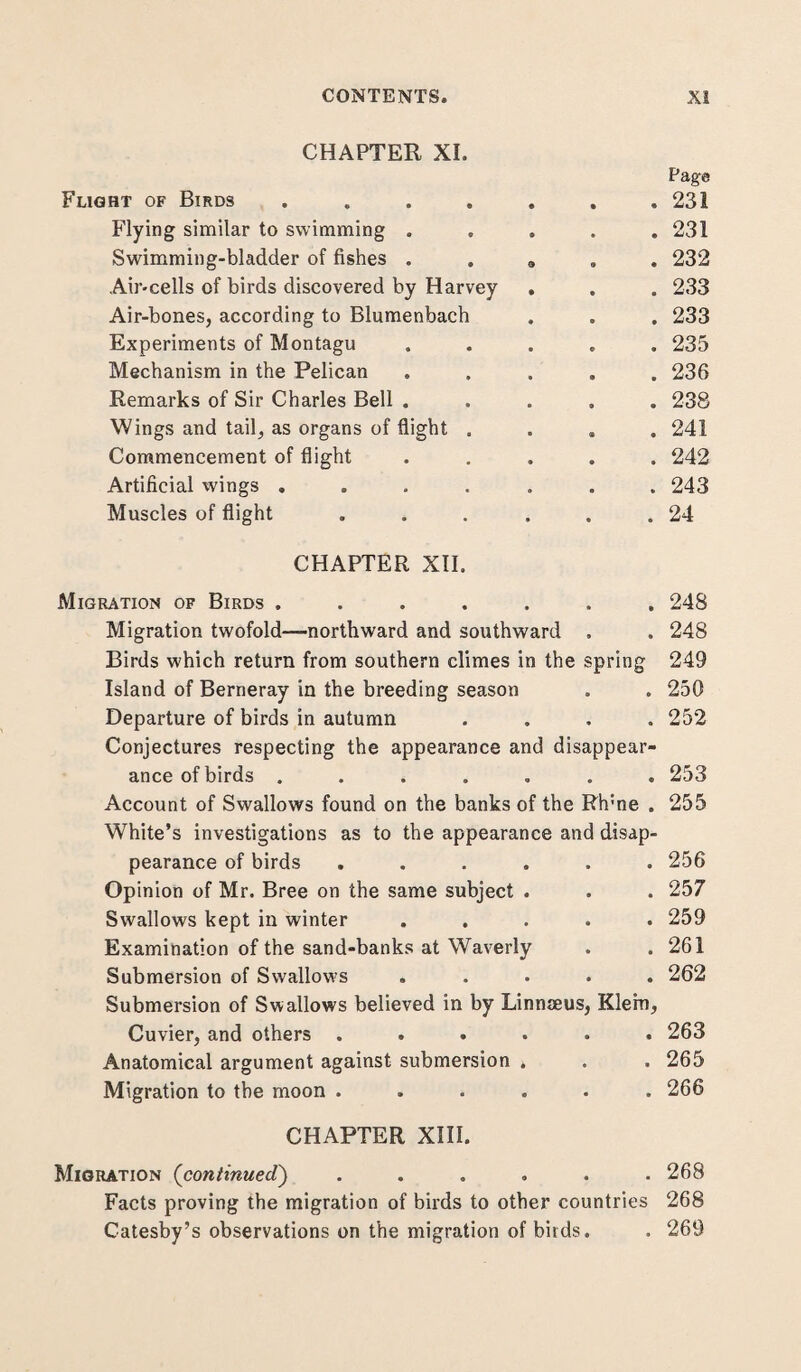 CHAPTER XI. Page Flight of Birds ..... . 231 Flying similar to swimming . . 231 Swimming-bladder of fishes . . 9 . 232 Air-cells of birds discovered by Harvey . . 233 Air-bones, according to Blumenbach . 233 Experiments of Montagu . 235 Mechanism in the Pelican . 236 Remarks of Sir Charles Bell . . 238 Wings and tail, as organs of flight . . 241 Commencement of flight . 242 Artificial wings ..... . 243 Muscles of flight .... . 24 CHAPTER XII. Migration of Birds ..... . 248 Migration twofold—northward and southward . 248 Birds which return from southern climes in the spring 249 Island of Berneray in the breeding season . . 250 Departure of birds in autumn . 252 Conjectures respecting the appearance and disappear- ance of birds ..... . 253 Account of Swallows found on the banks of the Rh;ne . 255 White’s investigations as to the appearance and disap- pearance of birds .... . 256 Opinion of Mr. Bree on the same subject . . 257 Swallows kept in winter . 259 Examination of the sand-banks at Waverly . 261 Submersion of Swallows . 262 Submersion of Swallows believed in by Linnaeus, Klein, Cuvier, and others .... . 263 Anatomical argument against submersion . . 265 Migration to the moon .... . 266 CHAPTER XIII. Migration (continued) .... . 268 Facts proving the migration of birds to other countries 268 Catesby’s observations on the migration of birds. . 269