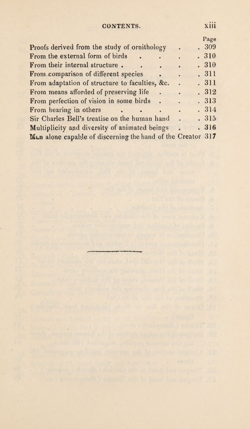 CONTENTS. Xlll Page Proofs derived from the study of ornithology . . 309 From the external form of birds .... 310 From their internal structure . . . . .310 From-comparison of different species . . . 311 From adaptation of structure to faculties, &c. . .311 From means afforded of preserving life . . . 312 From perfection of vision in some birds . . .313 From hearing in others ..... 314 Sir Charles Bell’s treatise on the human hand . . 315 Multiplicity and diversity of animated beings . .316 Mui alone capab.le of discerning the hand of the Creator 317