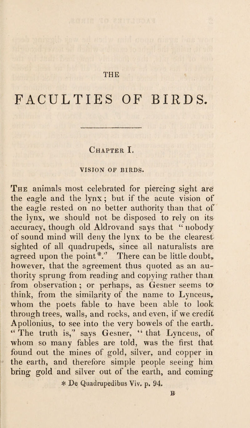 THE FACULTIES OF BIRDS. Chapter X, VISION OF BIRDS. The animals most celebrated for piercing sight are the eagle and the lynx; but if the acute vision of the eagle rested on no better authority than that of the lynx, we should not be disposed to rely on its accuracy, though old Aldrovand says that “ nobody of sound mind will deny the lynx to be the clearest- sighted of all quadrupeds, since all naturalists are agreed upon the point There can be little doubt* however, that the agreement thus quoted as an au¬ thority sprung from reading and copying rather than from observation ; or perhaps, as Gesner seems to think, from the similarity of the name to Lynceus,, whom the poets fable to have been able to look, through trees, walls, and rocks, and even, if we credit Apollonius, to see into the very bowels of the earth, “ The truth is,’’ says Gesner, “ that Lynceus, of whom so many fables are told, was the first that found out the mines of gold, silver, and copper in the earth, and therefore simple people seeing him bring gold and silver out of the earth, and coming * De Quadrupedibus Viv. p. 94. B