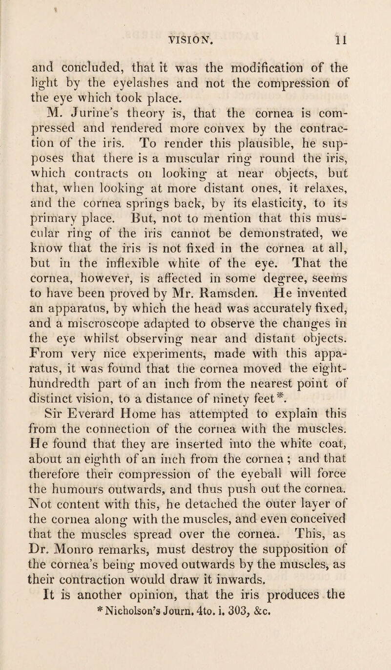 and concluded, that it was the modification of the light by the eyelashes and not the compression of the eye which took place. M. Jurine’s theory is, that the cornea is com¬ pressed and rendered more convex by the contrac¬ tion of the iris. To render this plausible, he sup¬ poses that there is a muscular ring round the iris, which contracts on looking at near objects, but that, when looking at more distant ones, it relaxes, and the cornea springs back, by its elasticity, to its primary place. But, not to mention that this mus¬ cular ring of the iris cannot be demonstrated, we know that the iris is not fixed in the cornea at all, but in the inflexible white of the eye. That the cornea, however, is affected in some degree, seems to have been proved by Mr. Ramsden. He invented an apparatus, by which the head was accurately fixed, and a miscroscope adapted to observe the changes in the eye whilst observing near and distant objects. From very nice experiments, made with this appa¬ ratus, it was found that the cornea moved the eight- hundredth part of an inch from the nearest point of distinct vision, to a distance of ninety feet*. Sir Everard Home has attempted to explain this from the connection of the cornea with the muscles. He found that they are inserted into the white coat, about an eighth of an inch from the cornea ; and that therefore their compression of the eyeball will force the humours outwards, and thus push out the cornea. Not content with this, he detached the outer layer of the cornea along with the muscles, and even conceived that the muscles spread over the cornea. This, as Dr. Monro remarks, must destroy the supposition of the cornea’s being moved outwards by the muscles, as their contraction would draw it inwards. It is another opinion, that the iris produces the * Nicholson’s Journ, 4to. i. 303, &c.