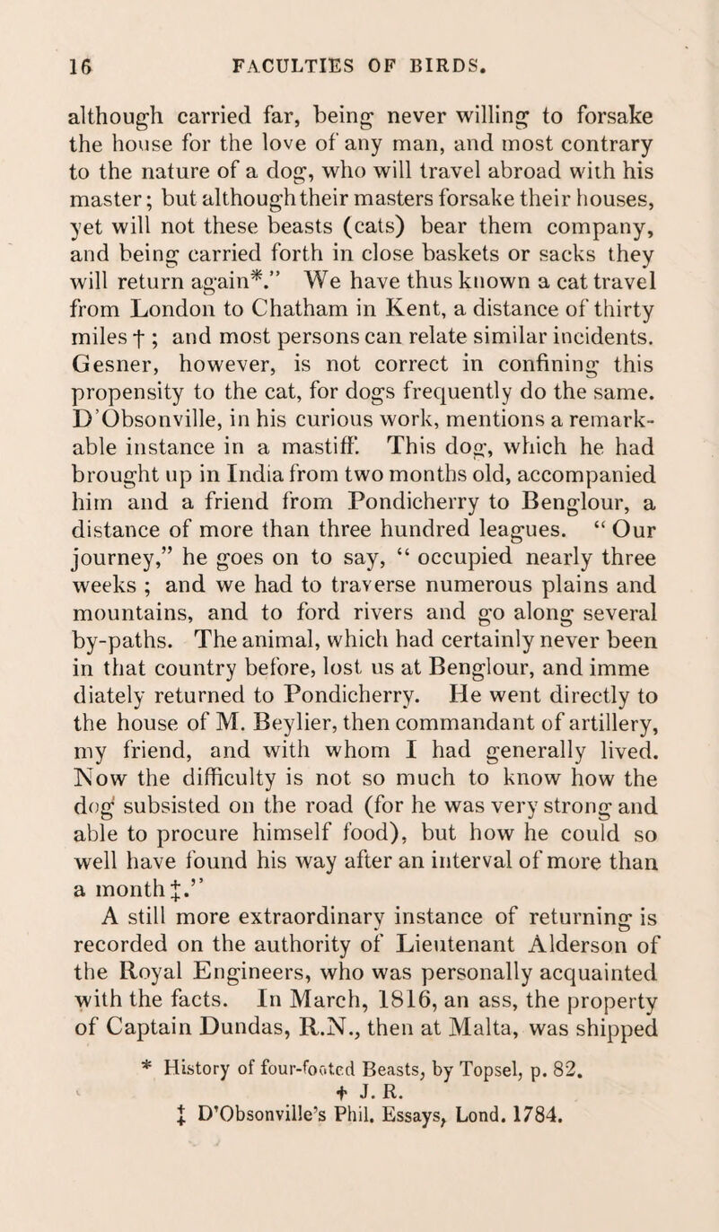 although carried far, being never willing to forsake the house for the love of any man, and most contrary to the nature of a dog, who will travel abroad with his master; but although their masters forsake their houses, yet will not these beasts (cats) bear them company, and being carried forth in close baskets or sacks they will return again*.” We have thus known a cat travel from London to Chatham in Kent, a distance of thirty miles t; and most persons can relate similar incidents. Gesner, however, is not correct in confining this propensity to the cat, for dogs frequently do the same. D’Obsonville, in his curious work, mentions a remark¬ able instance in a mastiff. This dog, which he had brought up in India from two months old, accompanied him and a friend from Pondicherry to Benglour, a distance of more than three hundred leagues. “ Our journey,” he goes on to say, “ occupied nearly three weeks ; and we had to traverse numerous plains and mountains, and to ford rivers and go along several by-paths. The animal, which had certainly never been in that country before, lost us at Benglour, and imme diately returned to Pondicherry. He went directly to the house of M. Beylier, then commandant of artillery, my friend, and with whom I had generally lived. Now the difficulty is not so much to know how the dog subsisted on the road (for he was very strong and able to procure himself food), but how he could so well have found his way after an interval of more than a monthf.’’ A still more extraordinary instance of returning is recorded on the authority of Lieutenant Alderson of the Royal Engineers, who was personally acquainted with the facts. In March, 1816, an ass, the property of Captain Dundas, R.N., then at Malta, was shipped * History of four-footed Beasts, by Topsel, p. 82. t J. R. I D’Obsonville’s Phil. Essays, Lond. 1784.